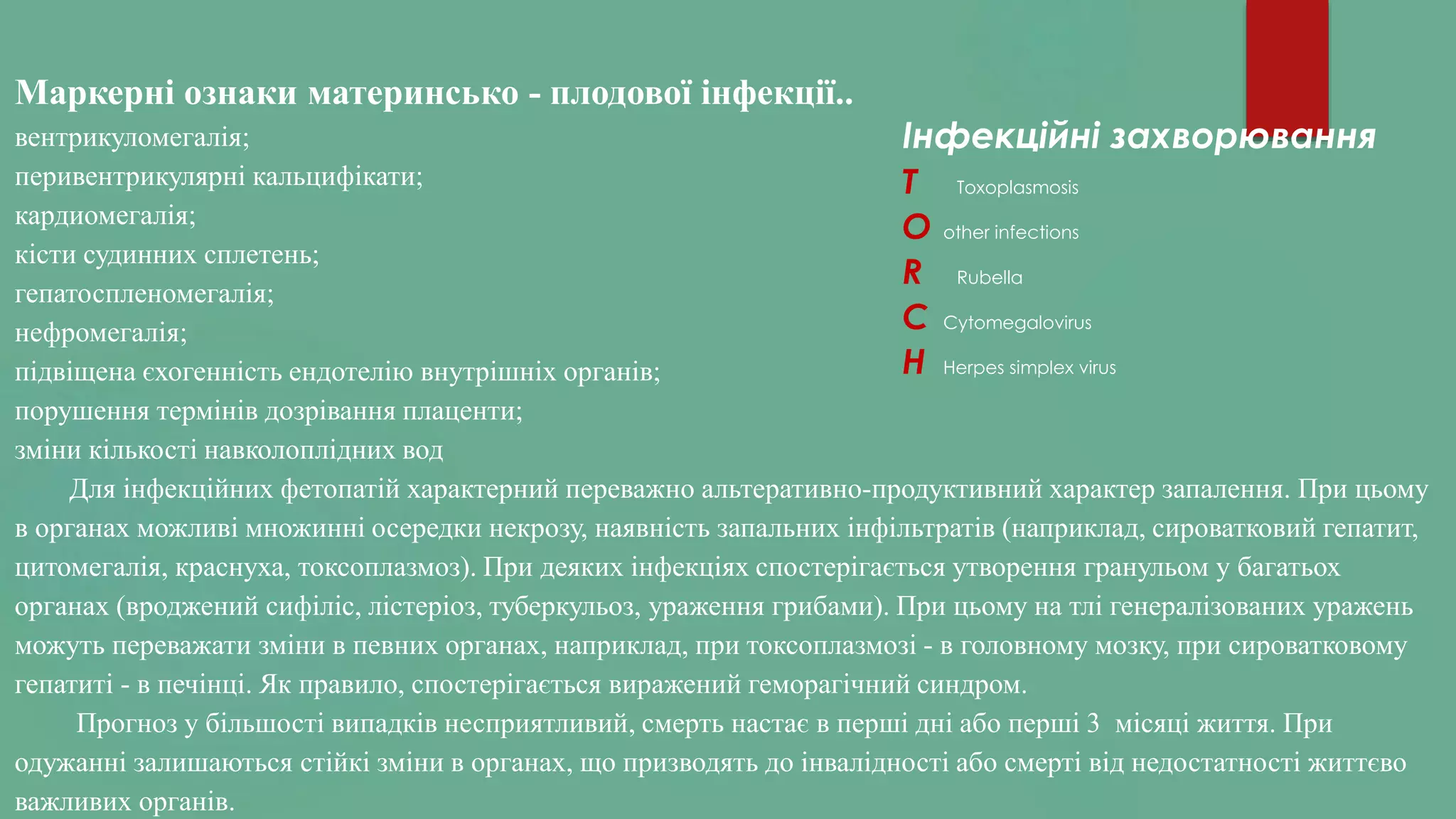 Маркерні ознаки материнсько - плодової інфекції..
вентрикуломегалія;
перивентрикулярні кальцифікати;
кардиомегалія;
кісти судинних сплетень;
гепатоспленомегалія;
нефромегалія;
підвіщена єхогенність ендотелію внутрішніх органів;
порушення термінів дозрівання плаценти;
зміни кількості навколоплідних вод
Для інфекційних фетопатій характерний переважно альтеративно-продуктивний характер запалення. При цьому
в органах можливі множинні осередки некрозу, наявність запальних інфільтратів (наприклад, сироватковий гепатит,
цитомегалія, краснуха, токсоплазмоз). При деяких інфекціях спостерігається утворення гранульом у багатьох
органах (вроджений сифіліс, лістеріоз, туберкульоз, ураження грибами). При цьому на тлі генералізованих уражень
можуть переважати зміни в певних органах, наприклад, при токсоплазмозі - в головному мозку, при сироватковому
гепатиті - в печінці. Як правило, спостерігається виражений геморагічний синдром.
Прогноз у більшості випадків несприятливий, смерть настає в перші дні або перші 3 місяці життя. При
одужанні залишаються стійкі зміни в органах, що призводять до інвалідності або смерті від недостатності життєво
важливих органів.
Інфекційні захворювання
T Toxoplasmosis
O other infections
R Rubella
C Cytomegalovirus
H Herpes simplex virus
 