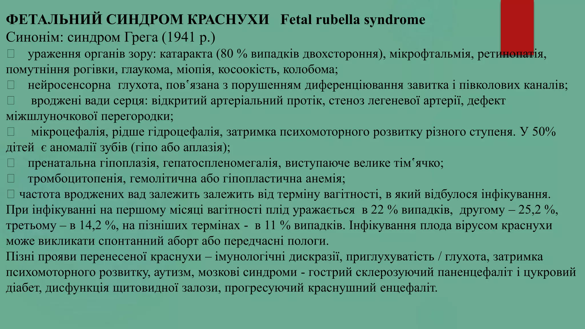 ФЕТАЛЬНИЙ СИНДРОМ КРАСНУХИ Fetal rubella syndrome
Синонім: синдром Грега (1941 р.)
ураження органів зору: катаракта (80 % випадків двохстороння), мікрофтальмія, ретинопатія,
помутніння рогівки, глаукома, міопія, косоокість, колобома;
нейросенсорна глухота, пов‛язана з порушенням диференціювання завитка і півколових каналів;
вроджені вади серця: відкритий артеріальний протік, стеноз легеневої артерії, дефект
міжшлуночкової перегородки;
мікроцефалія, рідше гідроцефалія, затримка психомоторного розвитку різного ступеня. У 50%
дітей є аномалії зубів (гіпо або аплазія);
пренатальна гіпоплазія, гепатоспленомегалія, виступаюче велике тім‛ячко;
тромбоцитопенія, гемолітична або гіпопластична анемія;
частота вроджених вад залежить залежить від терміну вагітності, в який відбулося інфікування.
При інфікуванні на першому місяці вагітності плід уражається в 22 % випадків, другому – 25,2 %,
третьому – в 14,2 %, на пізніших термінах - в 11 % випадків. Інфікування плода вірусом краснухи
може викликати спонтанний аборт або передчасні пологи.
Пізні прояви перенесеної краснухи – імунологічні дискразії, приглухуватість / глухота, затримка
психомоторного розвитку, аутизм, мозкові синдроми - гострий склерозуючий паненцефаліт і цукровий
діабет, дисфункція щитовидної залози, прогресуючий краснушний енцефаліт.
 