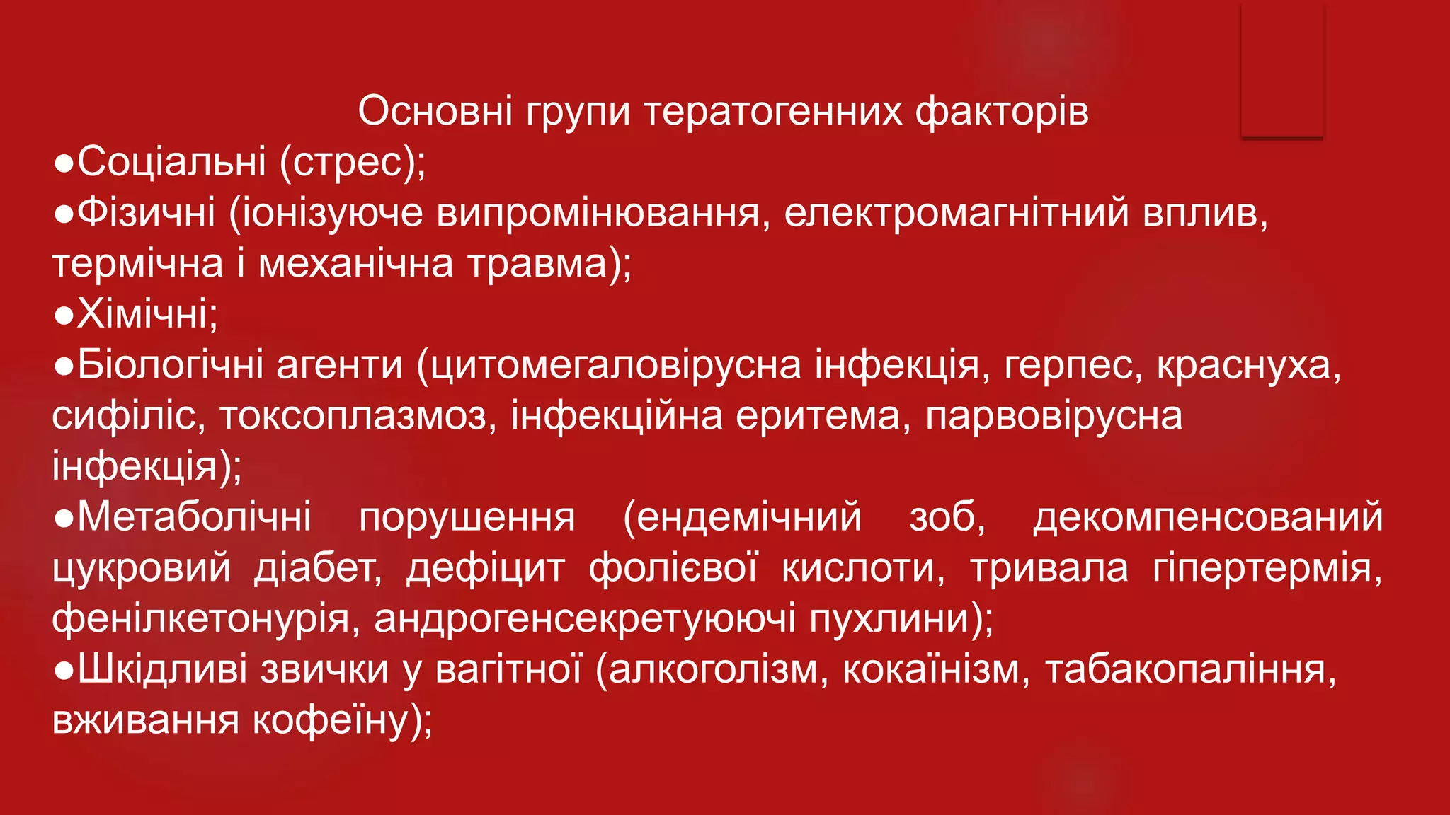 Основні групи тератогенних факторів
●Соціальні (стрес);
●Фізичні (іонізуюче випромінювання, електромагнітний вплив,
термічна і механічна травма);
●Хімічні;
●Біологічні агенти (цитомегаловірусна інфекція, герпес, краснуха,
сифіліс, токсоплазмоз, інфекційна еритема, парвовірусна
інфекція);
●Метаболічні порушення (ендемічний зоб, декомпенсований
цукровий діабет, дефіцит фолієвої кислоти, тривала гіпертермія,
фенілкетонурія, андрогенсекретуюючі пухлини);
●Шкідливі звички у вагітної (алкоголізм, кокаїнізм, табакопаління,
вживання кофеїну);
 