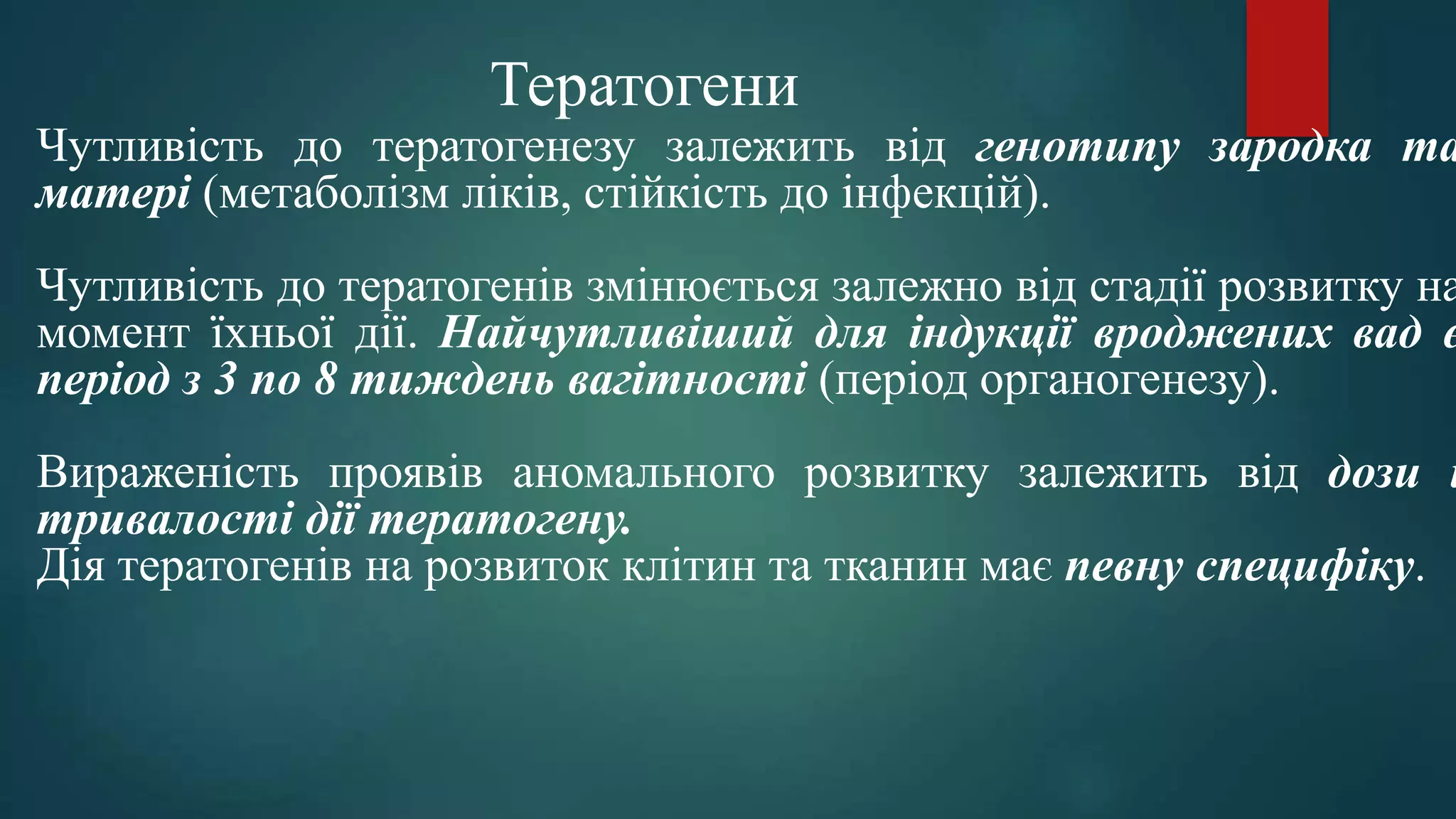 Чутливість до тератогенезу залежить від генотипу зародка та
матері (метаболізм ліків, стійкість до інфекцій).
Чутливість до тератогенів змінюється залежно від стадії розвитку на
момент їхньої дії. Найчутливіший для індукції вроджених вад є
період з 3 по 8 тиждень вагітності (період органогенезу).
Вираженість проявів аномального розвитку залежить від дози і
тривалості дії тератогену.
Дія тератогенів на розвиток клітин та тканин має певну специфіку.
Тератогени
 