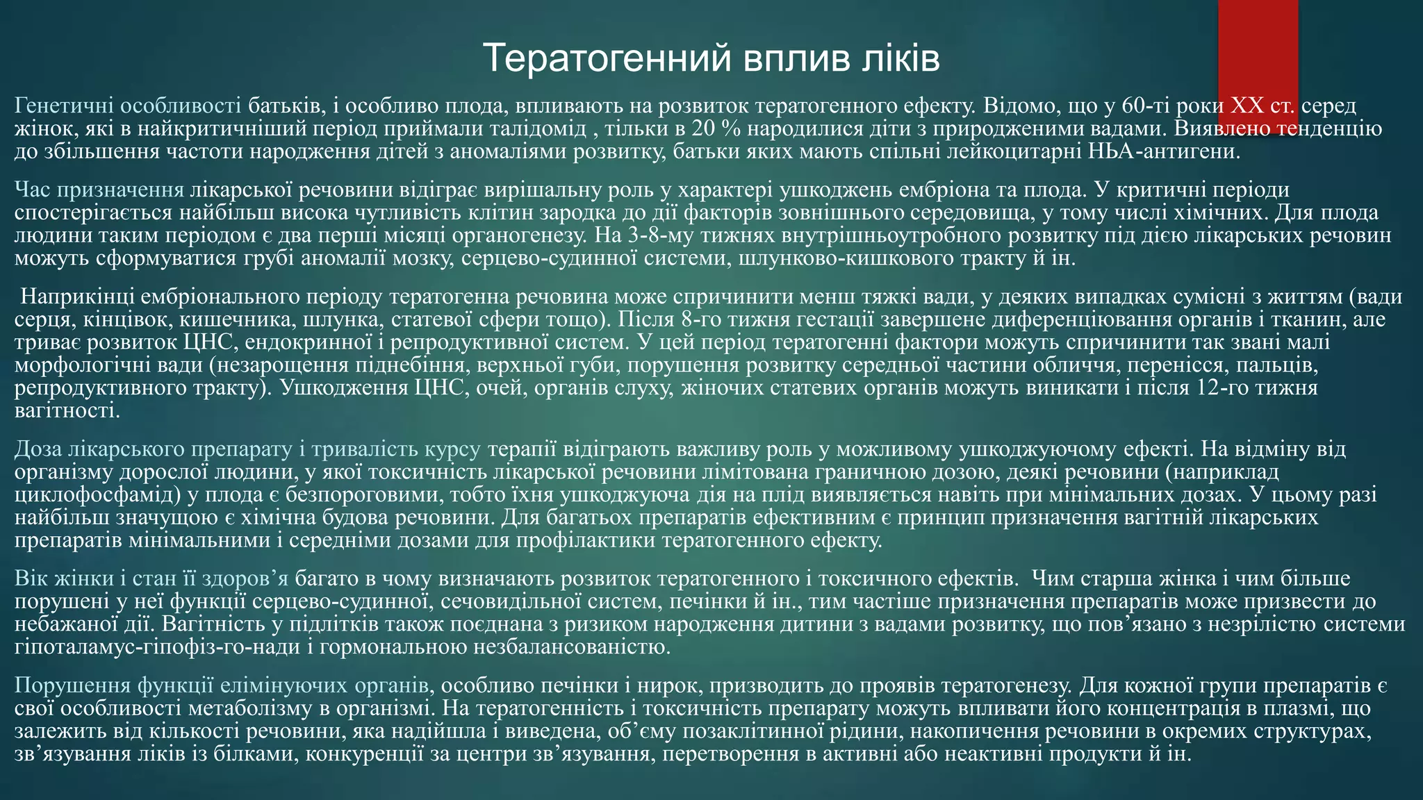 Генетичні особливості батьків, і особливо плода, впливають на розвиток тератогенного ефекту. Відомо, що у 60-ті роки XX ст. серед
жінок, які в найкритичніший період приймали талідомід , тільки в 20 % народилися діти з природженими вадами. Виявлено тенденцію
до збільшення частоти народження дітей з аномаліями розвитку, батьки яких мають спільні лейкоцитарні НЬА-антигени.
Час призначення лікарської речовини відіграє вирішальну роль у характері ушкоджень ембріона та плода. У критичні періоди
спостерігається найбільш висока чутливість клітин зародка до дії факторів зовнішнього середовища, у тому числі хімічних. Для плода
людини таким періодом є два перші місяці органогенезу. На 3-8-му тижнях внутрішньоутробного розвитку під дією лікарських речовин
можуть сформуватися грубі аномалії мозку, серцево-судинної системи, шлунково-кишкового тракту й ін.
Наприкінці ембріонального періоду тератогенна речовина може спричинити менш тяжкі вади, у деяких випадках сумісні з життям (вади
серця, кінцівок, кишечника, шлунка, статевої сфери тощо). Після 8-го тижня гестації завершене диференціювання органів і тканин, але
триває розвиток ЦНС, ендокринної і репродуктивної систем. У цей період тератогенні фактори можуть спричинити так звані малі
морфологічні вади (незарощення піднебіння, верхньої губи, порушення розвитку середньої частини обличчя, перенісся, пальців,
репродуктивного тракту). Ушкодження ЦНС, очей, органів слуху, жіночих статевих органів можуть виникати і після 12-го тижня
вагітності.
Доза лікарського препарату і тривалість курсу терапії відіграють важливу роль у можливому ушкоджуючому ефекті. На відміну від
організму дорослої людини, у якої токсичність лікарської речовини лімітована граничною дозою, деякі речовини (наприклад
циклофосфамід) у плода є безпороговими, тобто їхня ушкоджуюча дія на плід виявляється навіть при мінімальних дозах. У цьому разі
найбільш значущою є хімічна будова речовини. Для багатьох препаратів ефективним є принцип призначення вагітній лікарських
препаратів мінімальними і середніми дозами для профілактики тератогенного ефекту.
Вік жінки і стан її здоров’я багато в чому визначають розвиток тератогенного і токсичного ефектів. Чим старша жінка і чим більше
порушені у неї функції серцево-судинної, сечовидільної систем, печінки й ін., тим частіше призначення препаратів може призвести до
небажаної дії. Вагітність у підлітків також поєднана з ризиком народження дитини з вадами розвитку, що пов’язано з незрілістю системи
гіпоталамус-гіпофіз-го-нади і гормональною незбалансованістю.
Порушення функції елімінуючих органів, особливо печінки і нирок, призводить до проявів тератогенезу. Для кожної групи препаратів є
свої особливості метаболізму в організмі. На тератогенність і токсичність препарату можуть впливати його концентрація в плазмі, що
залежить від кількості речовини, яка надійшла і виведена, об’єму позаклітинної рідини, накопичення речовини в окремих структурах,
зв’язування ліків із білками, конкуренції за центри зв’язування, перетворення в активні або неактивні продукти й ін.
Тератогенний вплив ліків
 