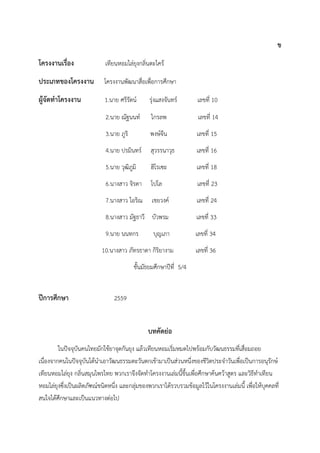 ข
โครงงานเรื่อง เทียนหอมไล่ยุงกลิ่นตะไคร้
ประเภทของโครงงาน โครงงำนพัฒนำสื่อเพื่อกำรศึกษำ
ผู้จัดทาโครงงาน 1.นำย ศรีรัตน์ รุ่งแสงจันทร์ เลขที่ 10
2.นำย ณัฐนนท์ ไกรลพ เลขที่ 14
3.นำย ภูริ พงษ์จีน เลขที่ 15
4.นำย ปรมินทร์ สุวรรนำวุธ เลขที่ 16
5.นำย วุฒิภูมิ ฮิโรเซะ เลขที่ 18
6.นำงสำว จิรดำ โปโล เลขที่ 23
7.นำงสำว ไอริณ เชยวงค์ เลขที่ 24
8.นำงสำว มัฐธำวี บัวพรม เลขที่ 33
9.นำย นนทกร บุญเภำ เลขที่ 34
10.นำงสำว ภัทรธำดำ กิริยำงำม เลขที่ 36
ชั้นมัธยมศึกษำปีที่ 5/4
ปีการศึกษา 2559
บทคัดย่อ
ในปัจจุบันคนไทยมักใช้ยำจุดกันยุง แล้วเทียนหอมเริ่มหมดไปพร้อมกับวัฒนธรรมที่เสื่อมถอย
เนื่องจำกคนในปัจจุบันได้นำเอำวัฒนธรรมตะวันตกเข้ำมำเป็นส่วนหนึ่งของชีวิตประจำวันเพื่อเป็นกำรอนุรักษ์
เทียนหอมไล่ยุง กลิ่นสมุนไพรไทย พวกเรำจึงจัดทำโครงงำนเล่มนี้ขึ้นเพื่อศึกษำค้นคว้ำสูตร และวิธีทำเทียน
หอมไล่ยุงซึ่งเป็นผลิตภัฑณ์ชนิดหนึ่ง และกลุ่มของพวกเรำได้รวบรวมข้อมูลไว้ในโครงงำนเล่มนี้ เพื่อให้บุคคลที่
สนใจได้ศึกษำและเป็นแนวทำงต่อไป
 