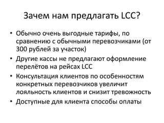 Зачем нам предлагать LCC?
• Обычно очень выгодные тарифы, по
сравнению с обычными перевозчиками (от
300 рублей за участок)
• Другие кассы не предлагают оформление
перелётов на рейсах LCC
• Консультация клиентов по особенностям
конкретных перевозчиков увеличит
лояльность клиентов и снизит тревожность
• Доступные для клиента способы оплаты
 
