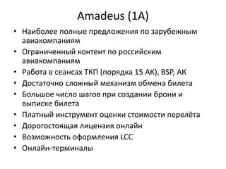Amadeus (1A)
• Наиболее полные предложения по зарубежным
авиакомпаниям
• Ограниченный контент по российским
авиакомпаниям
• Работа в сеансах ТКП (порядка 15 АК), BSP, АК
• Достаточно сложный механизм обмена билета
• Большое число шагов при создании брони и
выписке билета
• Платный инструмент оценки стоимости перелёта
• Дорогостоящая лицензия онлайн
• Возможность оформления LCC
• Онлайн-терминалы
 