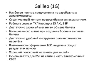 Galileo (1G)
• Наиболее полные предложения по зарубежным
авиакомпаниям
• Ограниченный контент по российским авиакомпаниям
• Работа в сеансах ТКП (порядка 15 АК), BSP
• Достаточно сложный механизм обмена билета
• Большое число шагов при создании брони и выписке
билета
• Достаточно удобный инструмент оценки стоимости
перелёта
• Возможность оформления LCC, выдача в общих
результатах поиска
• Хороший поисковый механизм для онлайн
• Основная GDS для BSP на сайте + часть авиакомпаний
СВВТ
 