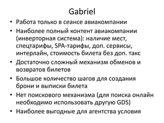 Gabriel
• Работа только в сеансе авиакомпании
• Наиболее полный контент авиакомпании
(инверторная система): наличие мест,
спецтарифы, SPA-тарифы, доп. сервисы,
интерлайн, стоимость билета без доп. такс
• Достаточно сложный механизм обменов и
возвратов билетов
• Большое количество шагов для создания
брони и выписки билета
• Нет поискового механизма (для поиска онлайн
необходимо использовать другую GDS)
• Наиболее выгодные для агентства условия
 