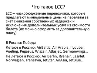 Что такое LCC?
LCC – низкобюджетные перевозчики, которые
предлагают минимальные цены на перелёты за
счёт снижения собственных издержек и
исключения дополнительных услуг из стоимости
билета (их можно оформить за дополнительную
плату).
В России: Победа
Летают в Россию: AirBaltic, Air Arabia, flydubai,
Vueling, Pegasus, Wizzair, Atlasjet, Germanwings…
Не летают в Россию: Air Berlin, Ryanair, EasyJet,
Norwegian, Transavia, JetStar, AirAsia, JetBlue…
 