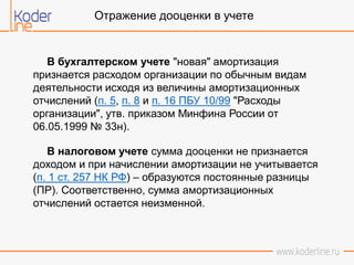 Отражение дооценки в учете
В бухгалтерском учете "новая" амортизация
признается расходом организации по обычным видам
деятельности исходя из величины амортизационных
отчислений (п. 5, п. 8 и п. 16 ПБУ 10/99 "Расходы
организации", утв. приказом Минфина России от
06.05.1999 № 33н).
В налоговом учете сумма дооценки не признается
доходом и при начислении амортизации не учитывается
(п. 1 ст. 257 НК РФ) – образуются постоянные разницы
(ПР). Соответственно, сумма амортизационных
отчислений остается неизменной.
 