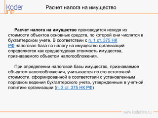 Расчет налога на имущество
Расчет налога на имущество производится исходя из
стоимости объектов основных средств, по которой они числятся в
бухгалтерском учете. В соответствии с п. 1 ст. 375 НК
РФ налоговая база по налогу на имущество организаций
определяется как среднегодовая стоимость имущества,
признаваемого объектом налогообложения.
При определении налоговой базы имущество, признаваемое
объектом налогообложения, учитывается по его остаточной
стоимости, сформированной в соответствии с установленным
порядком ведения бухгалтерского учета, утвержденным в учетной
политике организации (п. 3 ст. 375 НК РФ)
 