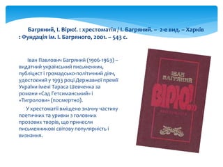 Іван Павлович Багряний (1906-1963) –
видатний український письменник,
публіцист і громадсько-політичний діяч,
удостоєний у 1993 році Державної премії
України імені Тараса Шевченка за
романи «Сад Гетсиманський» і
«Тигролови» (посмертно).
У хрестоматії вміщено значну частину
поетичних та уривки з головних
прозових творів, що принесли
письменникові світову популярність і
визнання.
Багряний, І. Вірю!. : хрестоматія / І. Багряний. – 2-е вид. – Харків
: Фундація ім. І. Багряного, 2001. – 543 с.
 