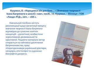 Навчальний посібник містить
рекомендації щодо організації процесу
вивчення творчості Івана Багряного
відповідно до сучасних освітніх
концепцій – діалогічної, особистісно
зорієнтованої, розвивальної та
креативної. Подаючи матеріали автор
спирається на найновіші досягнення
багрянознавства, праці
літературознавців української діаспори,
мемуарні, епістолярні та художньо-
біографічні джерела.
Куцевол, О. «Народився він для бою…» (Вивчення творчості
Івана Багряного в школі) : навч. посіб. / О. Куцевол. – Вінниця : ТОВ
«Ландо ЛТД», 2011. – 288 с.
 