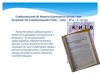 Автор Михайло Слабошпицький у
своїй статті досліджує життєвий шлях І.
Багряного. Як за нерозуміння,
переслідування, заборон Багряному
вдалось стальки всього встигнути? Він
знаходив час і для літературних трудів, і
для політичної діяльності, і пропри все,
завжди залишався палким патріотом
своєї Батьківщини.
Слабошписький, М. Вижити й розповісти світові : Іван
Багряний / М. Слабошпицький // Київ. – 2005. – № 5. – С. 127-137.
 