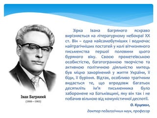 Зірка Івана Багряного яскраво
вирізняється на літературному небокраї ХХ
ст. Він – одна найсамобутніших і водночас
найтрагічніших постатей у колі вітчизняного
письменства першої половини цього
буряного віку. Своєю прометеївською
особистістю, багатогранною творчістю та
активною політичною діяльністю митець
був міцно закорінений у життя України, її
біди, її буріння. Відтак, особливо трагічним
видається те, що впродовж багатьох
десятиліть ім’я письменника було
заборонене на Батьківщині, яку він так і не
побачив вільною від комуністичної деспотії.
О. Куцевол,
доктор педагогічних наук, професор
 