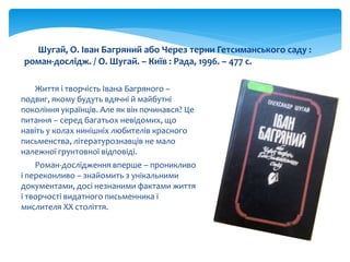 Життя і творчість Івана Багряного –
подвиг, якому будуть вдячні й майбутні
покоління українців. Але як він починався? Це
питання – серед багатьох невідомих, що
навіть у колах нинішніх любителів красного
письменства, літературознавців не мало
належної грунтовної відповіді.
Роман-дослідження вперше – проникливо
і переконливо – знайомить з унікальними
документами, досі незнаними фактами життя
і творчості видатного письменника і
мислителя ХХ століття.
Шугай, О. Іван Багряний або Через терни Гетсиманського саду :
роман-дослідж. / О. Шугай. – Київ : Рада, 1996. – 477 с.
 