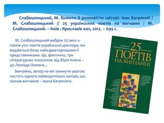 М. Слабошпицький вибрав 25 імен з-
поміж усіх поетів української діаспори, які
видаються йому найхарактернішими її
представниками. Це, фактично, три
літературних покоління: від Юрія Клена –
до Леоніда Лимана...
Звичайно, автор не міг оминути увагою
постать одного найвидатніших митців, що
зазнав вигнання – Івана Багряного.
Слабошпицький, М. Вижити й розповісти світові. Іван Багряний /
М. Слабошпицький // 25 українських поетів на вигнанні / М.
Слабошпицький. – Київ : Ярославів вал, 2012. – 699 с.
 