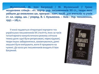 У книзі подаються літературні портрети тих
українських письменників XX століття, яких за часів
тоталітарного комуністичного режиму спіткала
тяжка доля: одні були репресовані, переслідувані,
твори інших заборонялися, замовчувалися, деякі
змушені були емігрувати, жити й працювати на
чужині. До кола цих письменників входить й Іван
Багряний.
Жулинський, М. Іван Багряний / М. Жулинський // Гроно
нездоланих співців : літ. портр. укр. письменників ХХ ст., твори яких
увійшли до оновлених шк. програм : навч. посіб. для вчителів та учнів
ст. кл. серед. шк. / упоряд. В. І. Кузьменко. – Київ : Укр. письменник,
1997. – 285 с.
 