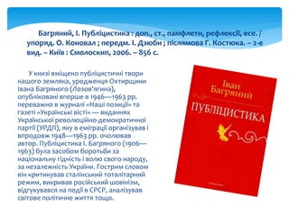 У книзі вміщено публіцистичні твори
нашого земляка, уродженця Охтирщини
Івана Багряного (Лозов'ягина),
опубліковані вперше в 1946—1963 рр.
переважно в журналі «Наші позиції» та
газеті «Українські вісті» — виданнях
Української революційно-демократичної
партії (УРДП), яку в еміграції організував і
впродовж 1948—1963 рр. очолював
автор. Публіцистика І. Багряного (1906—
1963) була засобом боротьби за
національну гідність і волю свого народу,
за незалежність України. Гострим словом
він критикував сталінський тоталітарний
режим, викривав російський шовінізм,
відгукувався на події в СРСР, аналізував
світове політичне життя тощо.
Багряний, І. Публіцистика : доп., ст., памфлети, рефлексії, есе. /
упоряд. О. Коновал ; передм. І. Дзюби ; післямова Г. Костюка. – 2-е
вид. – Київ : Смолоскип, 2006. – 856 с.
 
