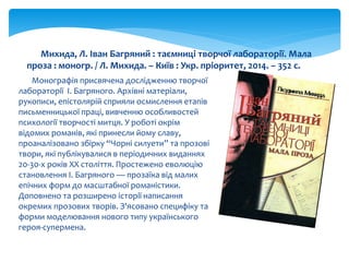 Монографія присвячена дослідженню творчої
лабораторії І. Багряного. Архівні матеріали,
рукописи, епістолярій сприяли осмислення етапів
письменницької праці, вивченню особливостей
психології творчості митця. У роботі окрім
відомих романів, які принесли йому славу,
проаналізовано збірку “Чорні силуети” та прозові
твори, які публікувалися в періодичних виданнях
20-30-х років XX століття. Простежено еволюцію
становлення І. Багряного — прозаїка від малих
епічних форм до масштабної романістики.
Доповнено та розширено історії написання
окремих прозових творів. З'ясовано специфіку та
форми моделювання нового типу українського
героя-супермена.
Михида, Л. Іван Багряний : таємниці творчої лабораторії. Мала
проза : моногр. / Л. Михида. – Київ : Укр. пріоритет, 2014. – 352 с.
 