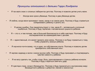 Принципы отношений с детьми Гарри Лэндрета
• Я так мало знаю о сложных лабиринтах детства. Поэтому я позволю детям учить меня.
• Иногда мне нужно убежище. Поэтому я дам убежище детям.
• Я люблю, когда меня принимают таким, каков я на самом деле. Поэтому я буду стремиться
сопереживать ребенку и ценить его.
• Я делаю ошибки. Они свидетельствуют о том, каков Я – человечный и склонный
ошибаться. Поэтому я буду терпелив к человеческой сущности ребенка.
• Я — это я, и тем полнее, чем в большей безопасности я себя чувствую. Поэтому я буду
последователен во взаимодействии с детьми.
• Я — единственный, кто может прожить мою жизнь. Поэтому я не буду стремиться к тому,
чтобы управлять жизнью ребенка.
• Я научился почти всему, что я знаю, на собственном опыте. Поэтому я позволю детям
приобретать собственный опыт.
• Я черпаю надежду и волю к жизни внутри себя. Поэтому я буду признавать и подтверждать
чувство самости у ребенка.
• Я не могу сделать так, чтобы страх, боль, разочарования и стрессы ребенка исчезли.
Поэтому я буду стараться смягчать удар.
• Я чувствую страх, когда я беззащитен. Поэтому я буду прикасаться к внутреннему миру
беззащитного ребенка с добротой, лаской и нежностью.
 
