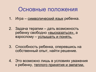 Основные положения
1. Игра – символический язык ребенка.
2. Задача терапии – дать возможность
ребенку свободно «высказаться», а
взрослому – услышать и понять.
3. Способность ребенка, оперевшись на
собственный опыт, найти решение.
4. Это возможно лишь в условиях уважения
к ребенку, теплого принятия и эмпатии.
 