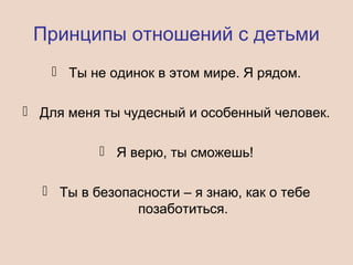 Принципы отношений с детьми
 Ты не одинок в этом мире. Я рядом.
 Для меня ты чудесный и особенный человек.
 Я верю, ты сможешь!
 Ты в безопасности – я знаю, как о тебе
позаботиться.
 
