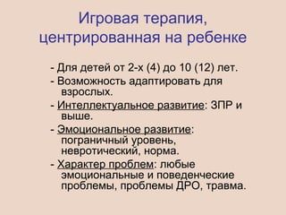 Игровая терапия,
центрированная на ребенке
- Для детей от 2-х (4) до 10 (12) лет.
- Возможность адаптировать для
взрослых.
- Интеллектуальное развитие: ЗПР и
выше.
- Эмоциональное развитие:
пограничный уровень,
невротический, норма.
- Характер проблем: любые
эмоциональные и поведенческие
проблемы, проблемы ДРО, травма.
 