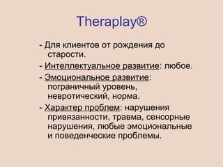 Theraplay®
- Для клиентов от рождения до
старости.
- Интеллектуальное развитие: любое.
- Эмоциональное развитие:
пограничный уровень,
невротический, норма.
- Характер проблем: нарушения
привязанности, травма, сенсорные
нарушения, любые эмоциональные
и поведенческие проблемы.
 