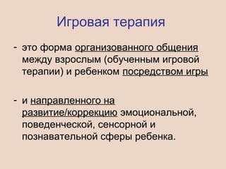 Игровая терапия
- это форма организованного общения
между взрослым (обученным игровой
терапии) и ребенком посредством игры
- и направленного на
развитие/коррекцию эмоциональной,
поведенческой, сенсорной и
познавательной сферы ребенка.
 