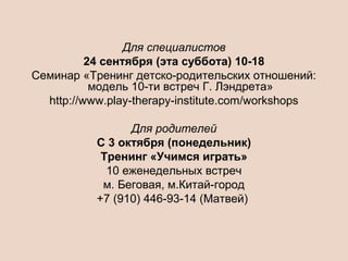 Для специалистов
24 сентября (эта суббота) 10-18
Семинар «Тренинг детско-родительских отношений:
модель 10-ти встреч Г. Лэндрета»
http://www.play-therapy-institute.com/workshops
Для родителей
C 3 октября (понедельник)
Тренинг «Учимся играть»
10 еженедельных встреч
м. Беговая, м.Китай-город
+7 (910) 446-93-14 (Матвей)
 