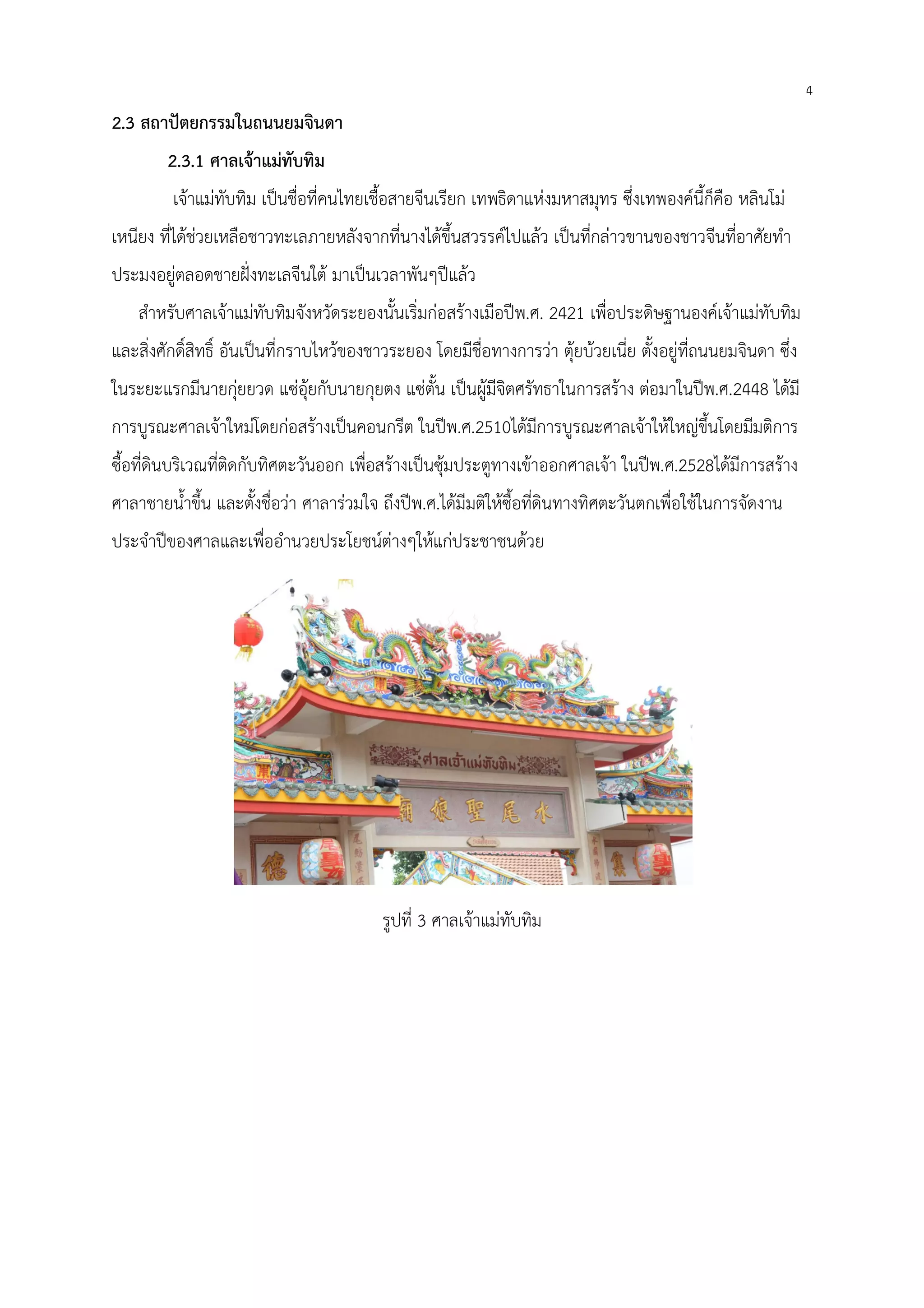 4
2.3 สถาปัตยกรรมในถนนยมจินดา
2.3.1 ศาลเจ้าแม่ทับทิม
เจ้าแม่ทับทิม เป็นชื่อที่คนไทยเชื้อสายจีนเรียก เทพธิดาแห่งมหาสมุทร ซึ่งเทพองค์นี้ก็คือ หลินโม่
เหนียง ที่ได้ช่วยเหลือชาวทะเลภายหลังจากที่นางได้ขึ้นสวรรค์ไปแล้ว เป็นที่กล่าวขานของชาวจีนที่อาศัยทํา
ประมงอยู่ตลอดชายฝั่งทะเลจีนใต้ มาเป็นเวลาพันๆปีแล้ว
สําหรับศาลเจ้าแม่ทับทิมจังหวัดระยองนั้นเริ่มก่อสร้างเมือปีพ.ศ. 2421 เพื่อประดิษฐานองค์เจ้าแม่ทับทิม
และสิ่งศักดิ์สิทธิ์ อันเป็นที่กราบไหว้ของชาวระยอง โดยมีชื่อทางการว่า ตุ้ยบ้วยเนี่ย ตั้งอยู่ที่ถนนยมจินดา ซึ่ง
ในระยะแรกมีนายกุ่ยยวด แซ่อุ้ยกับนายกุยตง แซ่ตั้น เป็นผู้มีจิตศรัทธาในการสร้าง ต่อมาในปีพ.ศ.2448 ได้มี
การบูรณะศาลเจ้าใหม่โดยก่อสร้างเป็นคอนกรีต ในปีพ.ศ.2510ได้มีการบูรณะศาลเจ้าให้ใหญ่ขึ้นโดยมีมติการ
ซื้อที่ดินบริเวณที่ติดกับทิศตะวันออก เพื่อสร้างเป็นซุ้มประตูทางเข้าออกศาลเจ้า ในปีพ.ศ.2528ได้มีการสร้าง
ศาลาชายน้ําขึ้น และตั้งชื่อว่า ศาลาร่วมใจ ถึงปีพ.ศ.ได้มีมติให้ซื้อที่ดินทางทิศตะวันตกเพื่อใช้ในการจัดงาน
ประจําปีของศาลและเพื่ออํานวยประโยชน์ต่างๆให้แก่ประชาชนด้วย
รูปที่ 3 ศาลเจ้าแม่ทับทิม
 