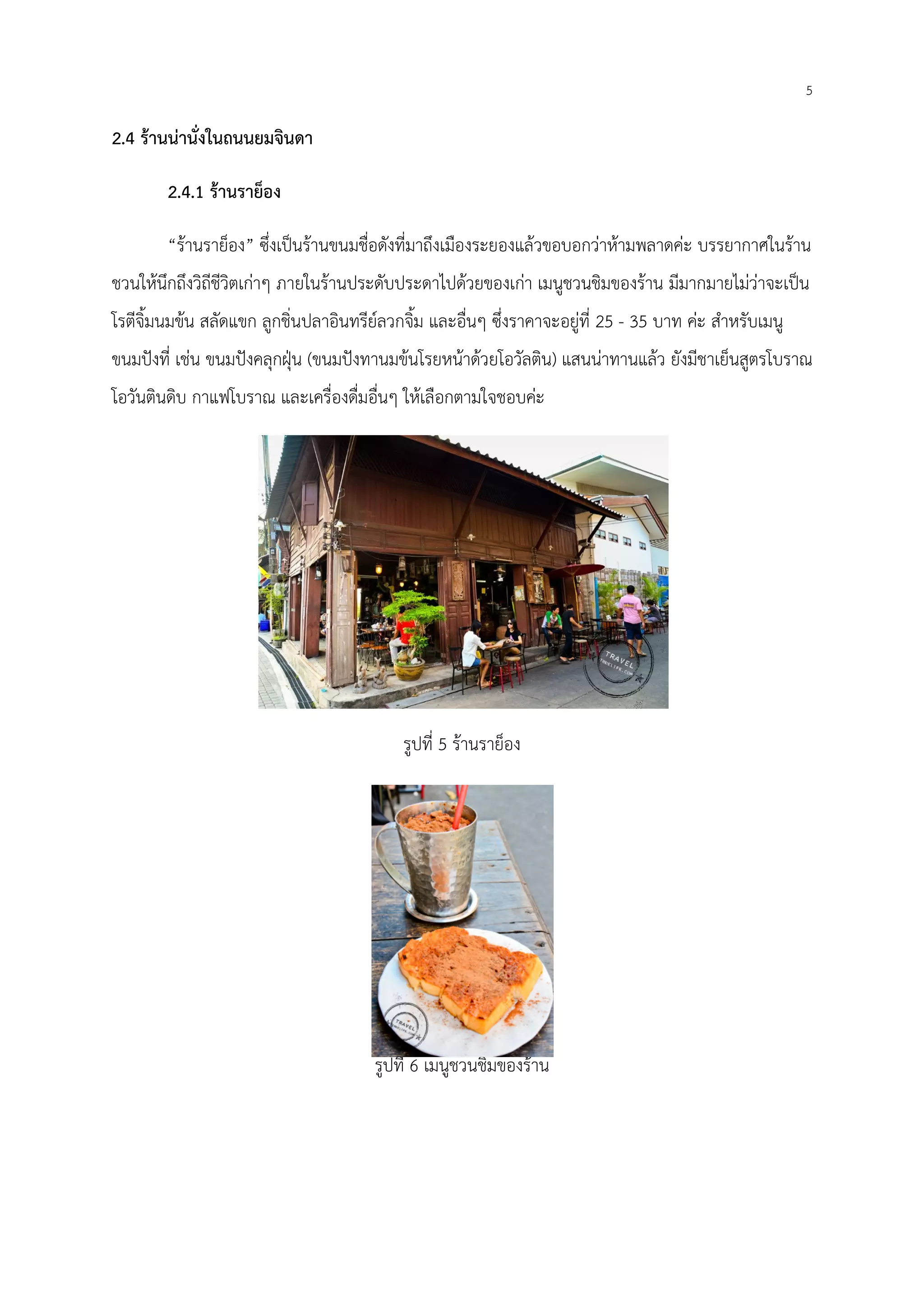2.4 ร้านน่านั่งในถนนยมจินดา
2.4.1 ร้านราย็อง
“ร้านราย็อง” ซึ่งเป็นร้านขนมชื่อดังที่มาถึงเมืองระยองแล้วขอบอกว่าห้ามพลาดค่ะ บรรยากาศในร้าน
ชวนให้นึกถึงวิถีชีวิตเก่าๆ ภายในร้านประดับประดาไปด้วยของเก่า เมนูชวนชิมของร้าน มีมากมายไม่ว่าจะเป็น
โรตีจิ้มนมข้น สลัดแขก ลูกชิ่นปลาอินทรีย์ลวกจิ้ม และอื่นๆ ซึ่งราคาจะอยู่ที่
ขนมปังที่ เช่น ขนมปังคลุกฝุ่น (ขนมปังทานมข้นโรยหน้าด้วยโอวัลติน
โอวันตินดิบ กาแฟโบราณ และเครื่องดื่มอื่นๆ ให้เลือกตามใจชอบค่ะ
ซึ่งเป็นร้านขนมชื่อดังที่มาถึงเมืองระยองแล้วขอบอกว่าห้ามพลาดค่ะ บรรยากาศในร้าน
ชวนให้นึกถึงวิถีชีวิตเก่าๆ ภายในร้านประดับประดาไปด้วยของเก่า เมนูชวนชิมของร้าน มีมากมายไม่ว่าจะเป็น
โรตีจิ้มนมข้น สลัดแขก ลูกชิ่นปลาอินทรีย์ลวกจิ้ม และอื่นๆ ซึ่งราคาจะอยู่ที่ 25 - 35 บาท ค่ะ สําหรับเมนู
ขนมปังทานมข้นโรยหน้าด้วยโอวัลติน) แสนน่าทานแล้ว ยังมีชาเย็นสูตรโบราณ
โอวันตินดิบ กาแฟโบราณ และเครื่องดื่มอื่นๆ ให้เลือกตามใจชอบค่ะ
รูปที่ 5 ร้านราย็อง
รูปที่ 6 เมนูชวนชิมของร้าน
5
ซึ่งเป็นร้านขนมชื่อดังที่มาถึงเมืองระยองแล้วขอบอกว่าห้ามพลาดค่ะ บรรยากาศในร้าน
ชวนให้นึกถึงวิถีชีวิตเก่าๆ ภายในร้านประดับประดาไปด้วยของเก่า เมนูชวนชิมของร้าน มีมากมายไม่ว่าจะเป็น
บาท ค่ะ สําหรับเมนู
แสนน่าทานแล้ว ยังมีชาเย็นสูตรโบราณ
 
