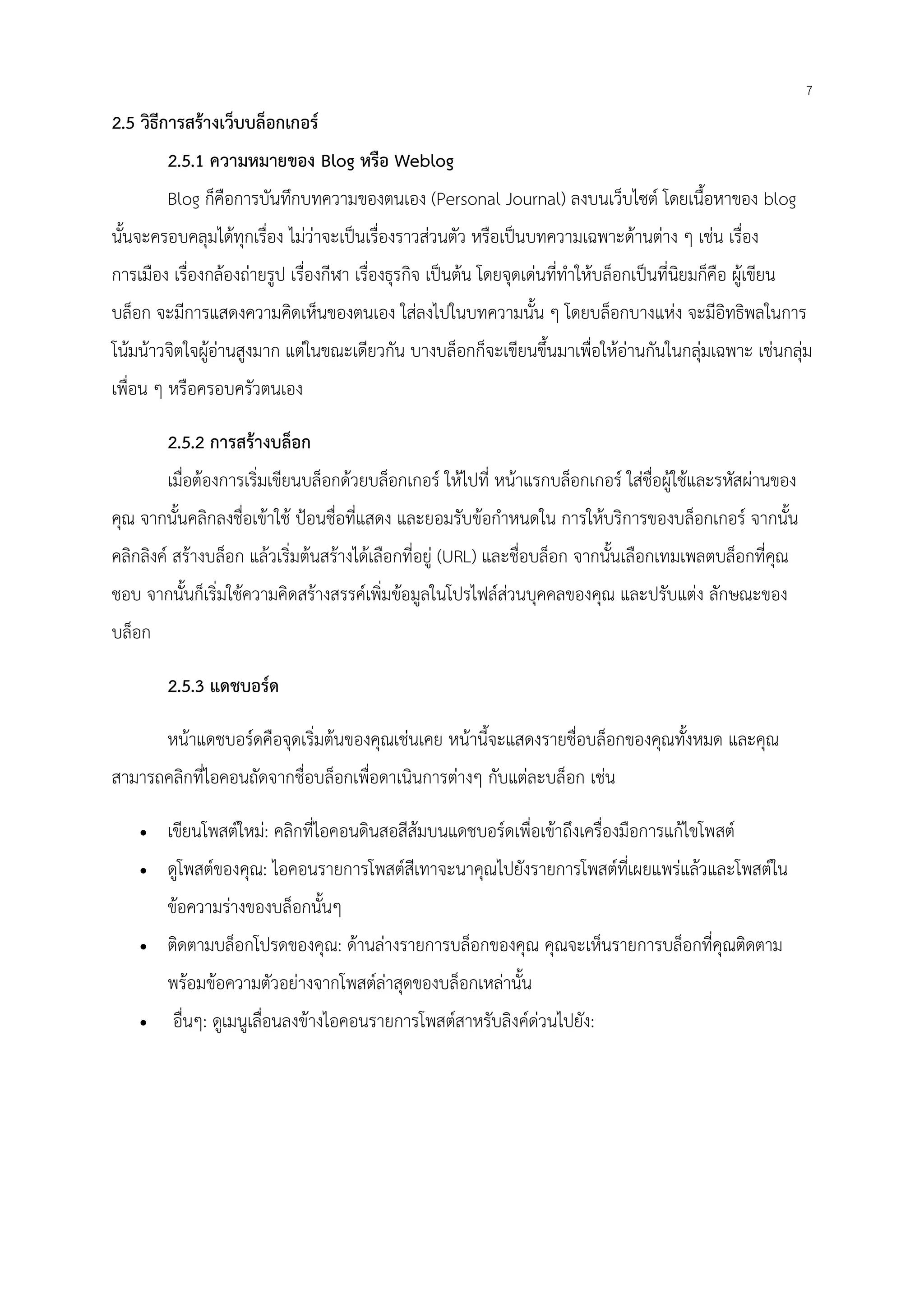7
2.5 วิธีการสร้างเว็บบล็อกเกอร์
2.5.1 ความหมายของ Blog หรือ Weblog
Blog ก็คือการบันทึกบทความของตนเอง (Personal Journal) ลงบนเว็บไซต์ โดยเนื้อหาของ blog
นั้นจะครอบคลุมได้ทุกเรื่อง ไม่ว่าจะเป็นเรื่องราวส่วนตัว หรือเป็นบทความเฉพาะด้านต่าง ๆ เช่น เรื่อง
การเมือง เรื่องกล้องถ่ายรูป เรื่องกีฬา เรื่องธุรกิจ เป็นต้น โดยจุดเด่นที่ทําให้บล็อกเป็นที่นิยมก็คือ ผู้เขียน
บล็อก จะมีการแสดงความคิดเห็นของตนเอง ใส่ลงไปในบทความนั้น ๆ โดยบล็อกบางแห่ง จะมีอิทธิพลในการ
โน้มน้าวจิตใจผู้อ่านสูงมาก แต่ในขณะเดียวกัน บางบล็อกก็จะเขียนขึ้นมาเพื่อให้อ่านกันในกลุ่มเฉพาะ เช่นกลุ่ม
เพื่อน ๆ หรือครอบครัวตนเอง
2.5.2 การสร้างบล็อก
เมื่อต้องการเริ่มเขียนบล็อกด้วยบล็อกเกอร์ ให้ไปที่ หน้าแรกบล็อกเกอร์ ใส่ชื่อผู้ใช้และรหัสผ่านของ
คุณ จากนั้นคลิกลงชื่อเข้าใช้ ป้อนชื่อที่แสดง และยอมรับข้อกําหนดใน การให้บริการของบล็อกเกอร์ จากนั้น
คลิกลิงค์ สร้างบล็อก แล้วเริ่มต้นสร้างได้เลือกที่อยู่ (URL) และชื่อบล็อก จากนั้นเลือกเทมเพลตบล็อกที่คุณ
ชอบ จากนั้นก็เริ่มใช้ความคิดสร้างสรรค์เพิ่มข้อมูลในโปรไฟล์ส่วนบุคคลของคุณ และปรับแต่ง ลักษณะของ
บล็อก
2.5.3 แดชบอร์ด
หน้าแดชบอร์ดคือจุดเริ่มต้นของคุณเช่นเคย หน้านี้จะแสดงรายชื่อบล็อกของคุณทั้งหมด และคุณ
สามารถคลิกที่ไอคอนถัดจากชื่อบล็อกเพื่อดาเนินการต่างๆ กับแต่ละบล็อก เช่น
• เขียนโพสต์ใหม่: คลิกที่ไอคอนดินสอสีส้มบนแดชบอร์ดเพื่อเข้าถึงเครื่องมือการแก้ไขโพสต์
• ดูโพสต์ของคุณ: ไอคอนรายการโพสต์สีเทาจะนาคุณไปยังรายการโพสต์ที่เผยแพร่แล้วและโพสต์ใน
ข้อความร่างของบล็อกนั้นๆ
• ติดตามบล็อกโปรดของคุณ: ด้านล่างรายการบล็อกของคุณ คุณจะเห็นรายการบล็อกที่คุณติดตาม
พร้อมข้อความตัวอย่างจากโพสต์ล่าสุดของบล็อกเหล่านั้น
• อื่นๆ: ดูเมนูเลื่อนลงข้างไอคอนรายการโพสต์สาหรับลิงค์ด่วนไปยัง:
 