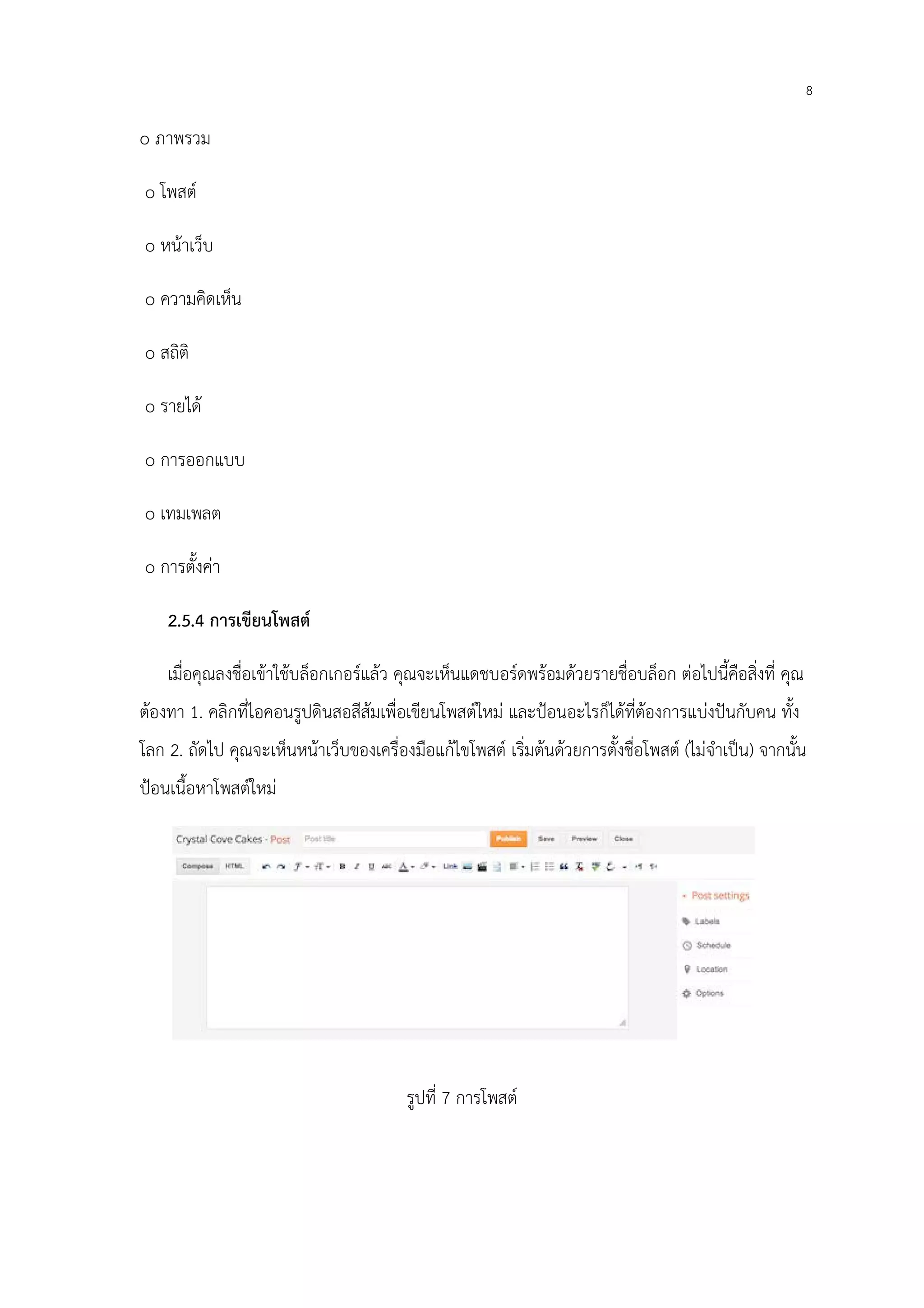8
o ภาพรวม
o โพสต์
o หน้าเว็บ
o ความคิดเห็น
o สถิติ
o รายได้
o การออกแบบ
o เทมเพลต
o การตั้งค่า
2.5.4 การเขียนโพสต์
เมื่อคุณลงชื่อเข้าใช้บล็อกเกอร์แล้ว คุณจะเห็นแดชบอร์ดพร้อมด้วยรายชื่อบล็อก ต่อไปนี้คือสิ่งที่ คุณ
ต้องทา 1. คลิกที่ไอคอนรูปดินสอสีส้มเพื่อเขียนโพสต์ใหม่ และป้อนอะไรก็ได้ที่ต้องการแบ่งปันกับคน ทั้ง
โลก 2. ถัดไป คุณจะเห็นหน้าเว็บของเครื่องมือแก้ไขโพสต์ เริ่มต้นด้วยการตั้งชื่อโพสต์ (ไม่จําเป็น) จากนั้น
ป้อนเนื้อหาโพสต์ใหม่
รูปที่ 7 การโพสต์
 