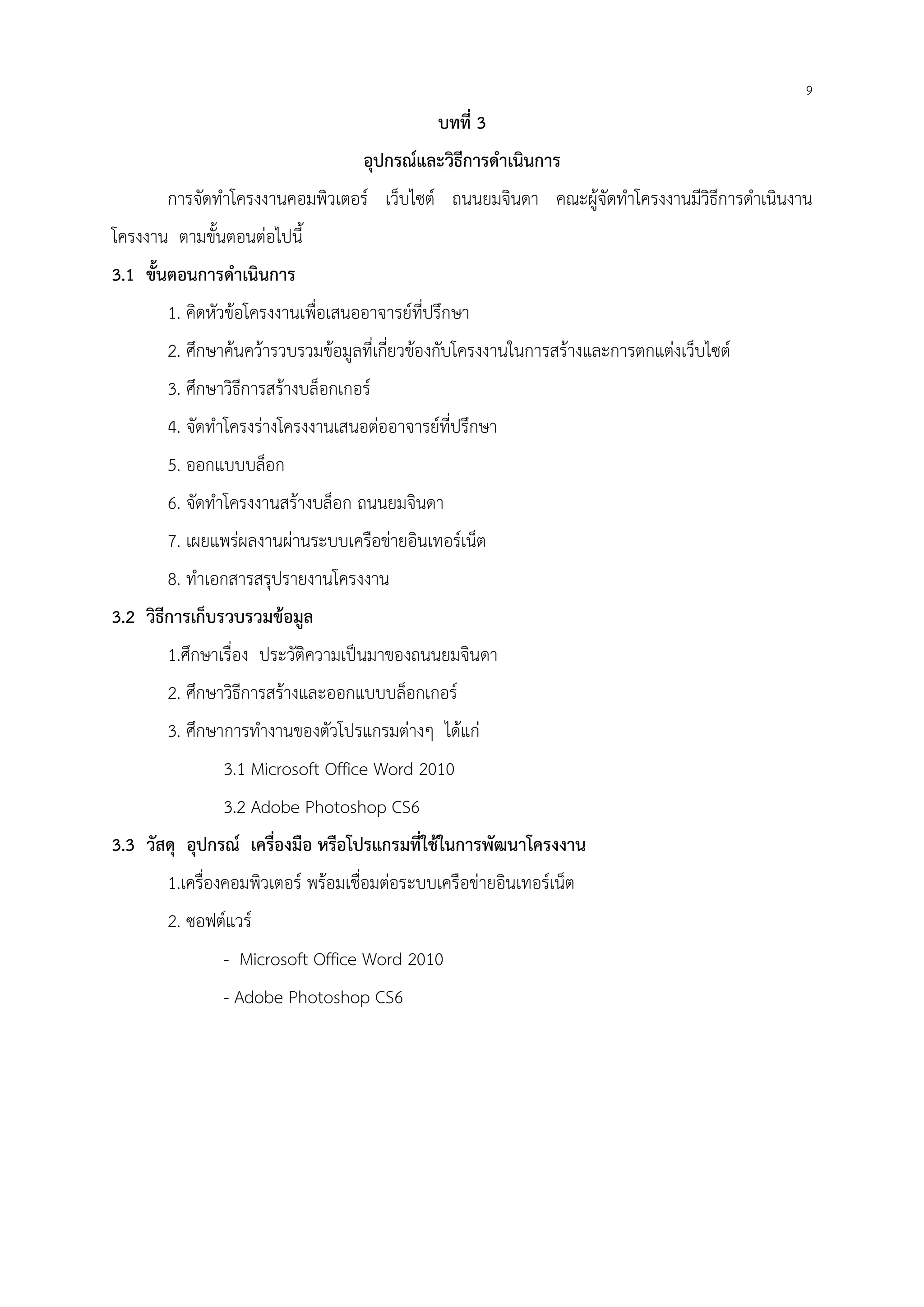 9
บทที่ 3
อุปกรณ์และวิธีการดําเนินการ
การจัดทําโครงงานคอมพิวเตอร์ เว็บไซต์ ถนนยมจินดา คณะผู้จัดทําโครงงานมีวิธีการดําเนินงาน
โครงงาน ตามขั้นตอนต่อไปนี้
3.1 ขั้นตอนการดําเนินการ
1. คิดหัวข้อโครงงานเพื่อเสนออาจารย์ที่ปรึกษา
2. ศึกษาค้นคว้ารวบรวมข้อมูลที่เกี่ยวข้องกับโครงงานในการสร้างและการตกแต่งเว็บไซต์
3. ศึกษาวิธีการสร้างบล็อกเกอร์
4. จัดทําโครงร่างโครงงานเสนอต่ออาจารย์ที่ปรึกษา
5. ออกแบบบล็อก
6. จัดทําโครงงานสร้างบล็อก ถนนยมจินดา
7. เผยแพร่ผลงานผ่านระบบเครือข่ายอินเทอร์เน็ต
8. ทําเอกสารสรุปรายงานโครงงาน
3.2 วิธีการเก็บรวบรวมข้อมูล
1.ศึกษาเรื่อง ประวัติความเป็นมาของถนนยมจินดา
2. ศึกษาวิธีการสร้างและออกแบบบล็อกเกอร์
3. ศึกษาการทํางานของตัวโปรแกรมต่างๆ ได้แก่
3.1 Microsoft Office Word 2010
3.2 Adobe Photoshop CS6
3.3 วัสดุ อุปกรณ์ เครื่องมือ หรือโปรแกรมที่ใช้ในการพัฒนาโครงงาน
1.เครื่องคอมพิวเตอร์ พร้อมเชื่อมต่อระบบเครือข่ายอินเทอร์เน็ต
2. ซอฟต์แวร์
- Microsoft Office Word 2010
- Adobe Photoshop CS6
 