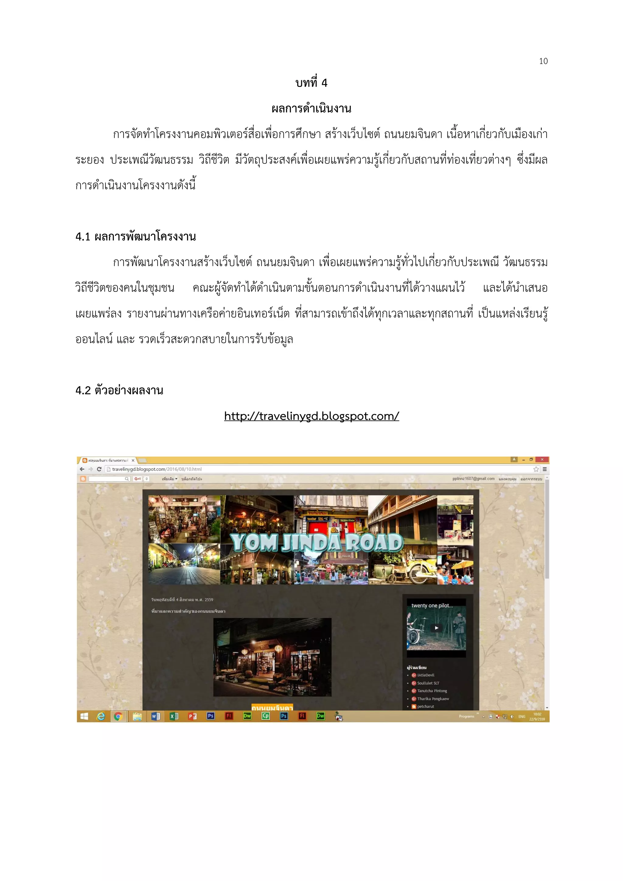 10
บทที่ 4
ผลการดําเนินงาน
การจัดทําโครงงานคอมพิวเตอร์สื่อเพื่อการศึกษา สร้างเว็บไซต์ ถนนยมจินดา เนื้อหาเกี่ยวกับเมืองเก่า
ระยอง ประเพณีวัฒนธรรม วิถีชีวิต มีวัตถุประสงค์เพื่อเผยแพร่ความรู้เกี่ยวกับสถานที่ท่องเที่ยวต่างๆ ซึ่งมีผล
การดําเนินงานโครงงานดังนี้
4.1 ผลการพัฒนาโครงงาน
การพัฒนาโครงงานสร้างเว็บไซต์ ถนนยมจินดา เพื่อเผยแพร่ความรู้ทั่วไปเกี่ยวกับประเพณี วัฒนธรรม
วิถีชีวิตของคนในชุมชน คณะผู้จัดทําได้ดําเนินตามขั้นตอนการดําเนินงานที่ได้วางแผนไว้ และได้นําเสนอ
เผยแพร่ลง รายงานผ่านทางเครือค่ายอินเทอร์เน็ต ที่สามารถเข้าถึงได้ทุกเวลาและทุกสถานที่ เป็นแหล่งเรียนรู้
ออนไลน์ และ รวดเร็วสะดวกสบายในการรับข้อมูล
4.2 ตัวอย่างผลงาน
http://travelinygd.blogspot.com/
 