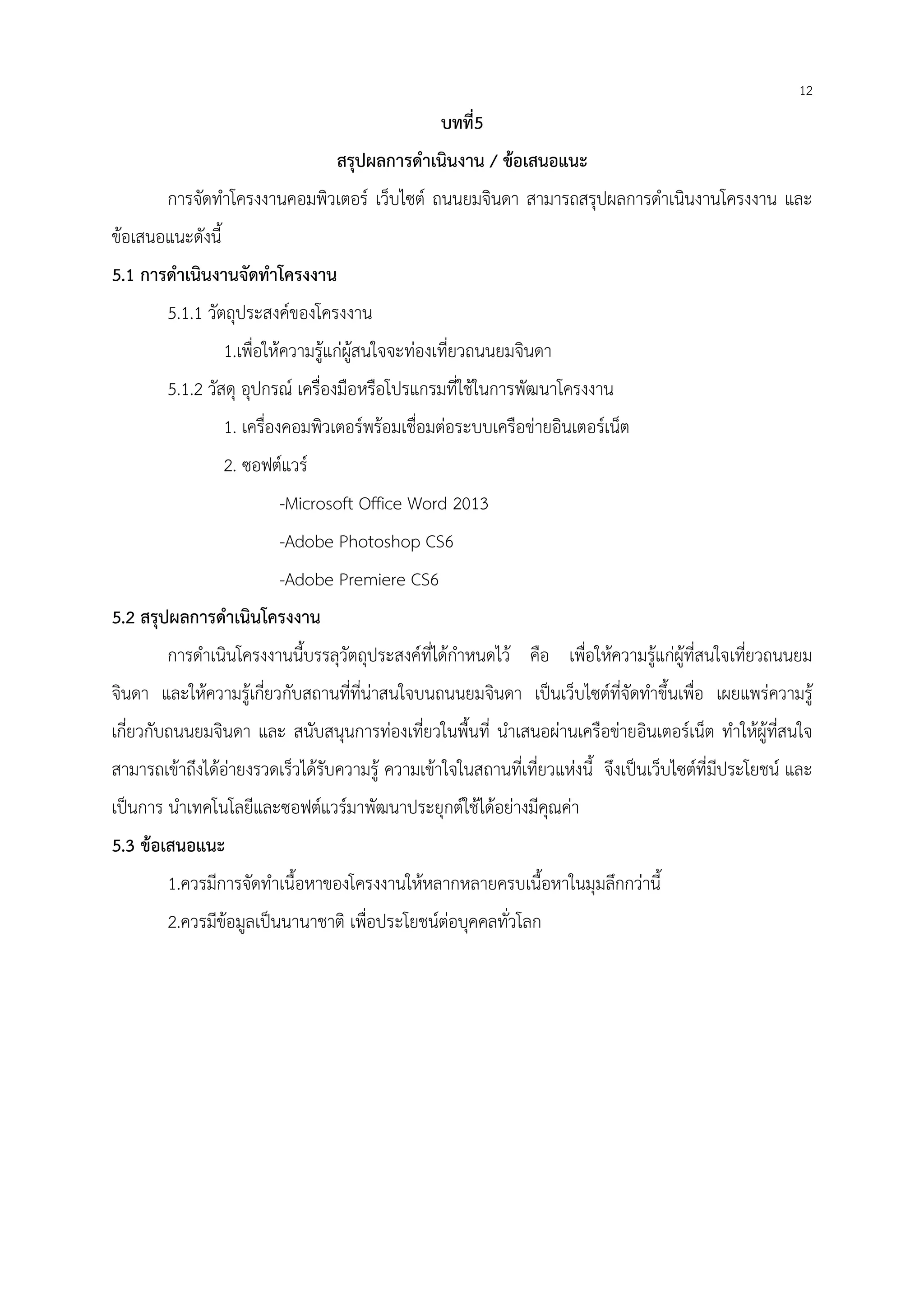 12
บทที่5
สรุปผลการดําเนินงาน / ข้อเสนอแนะ
การจัดทําโครงงานคอมพิวเตอร์ เว็บไซต์ ถนนยมจินดา สามารถสรุปผลการดําเนินงานโครงงาน และ
ข้อเสนอแนะดังนี้
5.1 การดําเนินงานจัดทําโครงงาน
5.1.1 วัตถุประสงค์ของโครงงาน
1.เพื่อให้ความรู้แก่ผู้สนใจจะท่องเที่ยวถนนยมจินดา
5.1.2 วัสดุ อุปกรณ์ เครื่องมือหรือโปรแกรมที่ใช้ในการพัฒนาโครงงาน
1. เครื่องคอมพิวเตอร์พร้อมเชื่อมต่อระบบเครือข่ายอินเตอร์เน็ต
2. ซอฟต์แวร์
-Microsoft Office Word 2013
-Adobe Photoshop CS6
-Adobe Premiere CS6
5.2 สรุปผลการดําเนินโครงงาน
การดําเนินโครงงานนี้บรรลุวัตถุประสงค์ที่ได้กําหนดไว้ คือ เพื่อให้ความรู้แก่ผู้ที่สนใจเที่ยวถนนยม
จินดา และให้ความรู้เกี่ยวกับสถานที่ที่น่าสนใจบนถนนยมจินดา เป็นเว็บไซต์ที่จัดทําขึ้นเพื่อ เผยแพร่ความรู้
เกี่ยวกับถนนยมจินดา และ สนับสนุนการท่องเที่ยวในพื้นที่ นําเสนอผ่านเครือข่ายอินเตอร์เน็ต ทําให้ผู้ที่สนใจ
สามารถเข้าถึงได้อ่ายงรวดเร็วได้รับความรู้ ความเข้าใจในสถานที่เที่ยวแห่งนี้ จึงเป็นเว็บไซต์ที่มีประโยชน์ และ
เป็นการ นําเทคโนโลยีและซอฟต์แวร์มาพัฒนาประยุกต์ใช้ได้อย่างมีคุณค่า
5.3 ข้อเสนอแนะ
1.ควรมีการจัดทําเนื้อหาของโครงงานให้หลากหลายครบเนื้อหาในมุมลึกกว่านี้
2.ควรมีข้อมูลเป็นนานาชาติ เพื่อประโยชน์ต่อบุคคลทั่วโลก
 