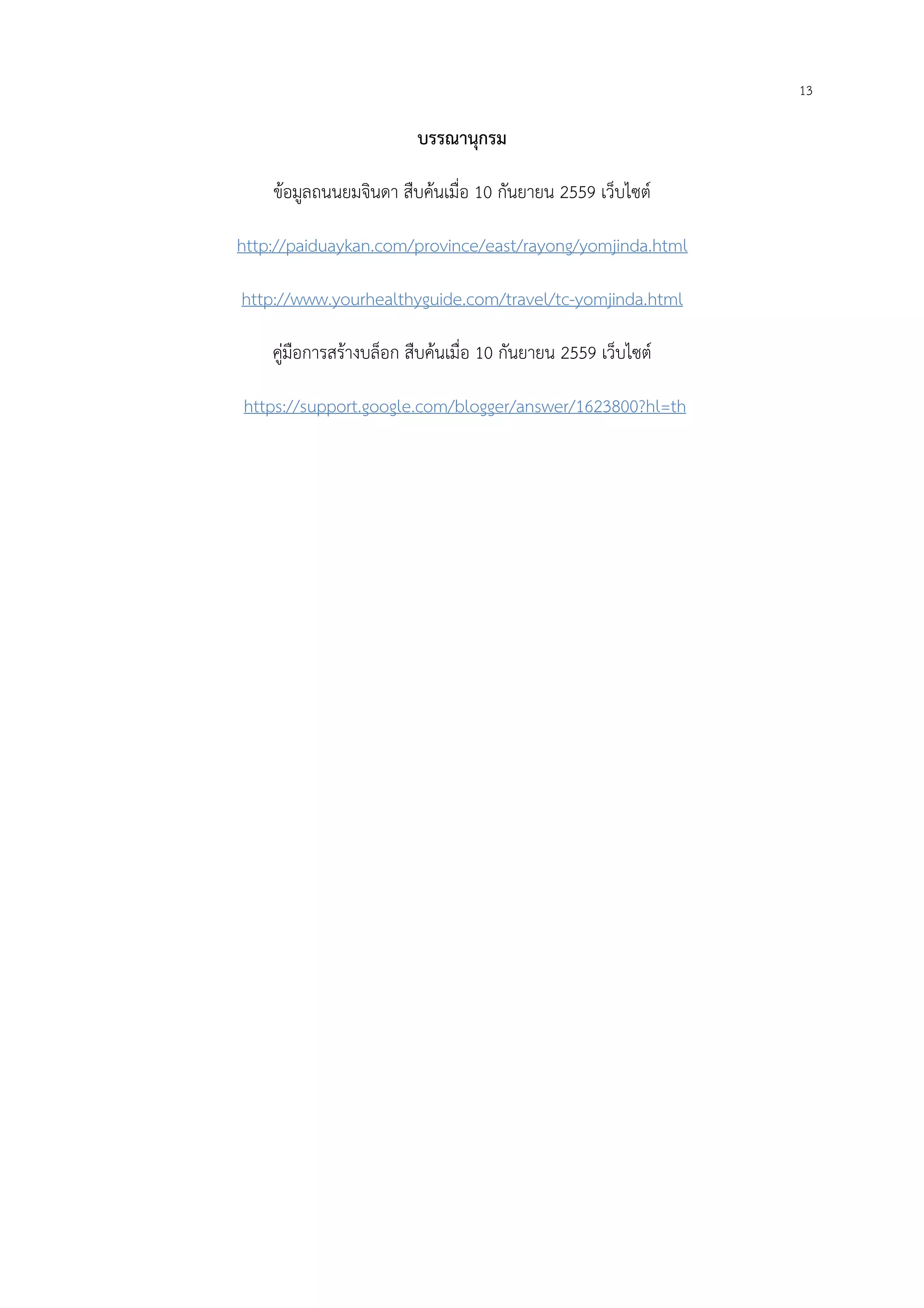 13
บรรณานุกรม
ข้อมูลถนนยมจินดา สืบค้นเมื่อ 10 กันยายน 2559 เว็บไซต์
http://paiduaykan.com/province/east/rayong/yomjinda.html
http://www.yourhealthyguide.com/travel/tc-yomjinda.html
คู่มือการสร้างบล็อก สืบค้นเมื่อ 10 กันยายน 2559 เว็บไซต์
https://support.google.com/blogger/answer/1623800?hl=th
 