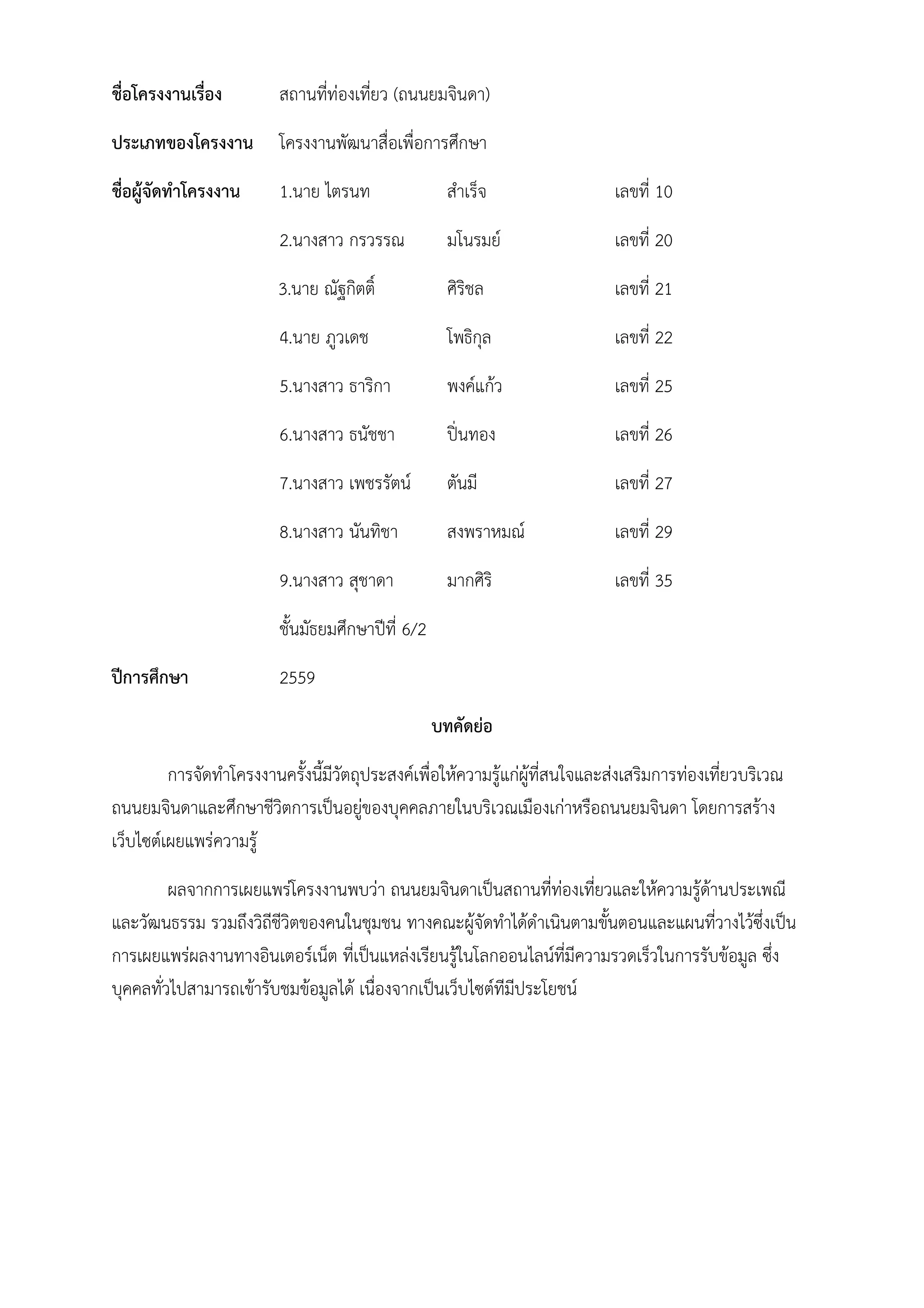 ชื่อโครงงานเรื่อง สถานที่ท่องเที่ยว (ถนนยมจินดา)
ประเภทของโครงงาน โครงงานพัฒนาสื่อเพื่อการศึกษา
ชื่อผู้จัดทําโครงงาน 1.นาย ไตรนท สําเร็จ เลขที่ 10
2.นางสาว กรวรรณ มโนรมย์ เลขที่ 20
3.นาย ณัฐกิตติ์ ศิริชล เลขที่ 21
4.นาย ภูวเดช โพธิกุล เลขที่ 22
5.นางสาว ธาริกา พงค์แก้ว เลขที่ 25
6.นางสาว ธนัชชา ปิ่นทอง เลขที่ 26
7.นางสาว เพชรรัตน์ ตันมี เลขที่ 27
8.นางสาว นันทิชา สงพราหมณ์ เลขที่ 29
9.นางสาว สุชาดา มากศิริ เลขที่ 35
ชั้นมัธยมศึกษาปีที่ 6/2
ปีการศึกษา 2559
บทคัดย่อ
การจัดทําโครงงานครั้งนี้มีวัตถุประสงค์เพื่อให้ความรู้แก่ผู้ที่สนใจและส่งเสริมการท่องเที่ยวบริเวณ
ถนนยมจินดาและศึกษาชีวิตการเป็นอยู่ของบุคคลภายในบริเวณเมืองเก่าหรือถนนยมจินดา โดยการสร้าง
เว็บไซต์เผยแพร่ความรู้
ผลจากการเผยแพร่โครงงานพบว่า ถนนยมจินดาเป็นสถานที่ท่องเที่ยวและให้ความรู้ด้านประเพณี
และวัฒนธรรม รวมถึงวิถีชีวิตของคนในชุมชน ทางคณะผู้จัดทําได้ดําเนินตามขั้นตอนและแผนที่วางไว้ซึ่งเป็น
การเผยแพร่ผลงานทางอินเตอร์เน็ต ที่เป็นแหล่งเรียนรู้ในโลกออนไลน์ที่มีความรวดเร็วในการรับข้อมูล ซึ่ง
บุคคลทั่วไปสามารถเข้ารับชมข้อมูลได้ เนื่องจากเป็นเว็บไซต์ทีมีประโยชน์
 
