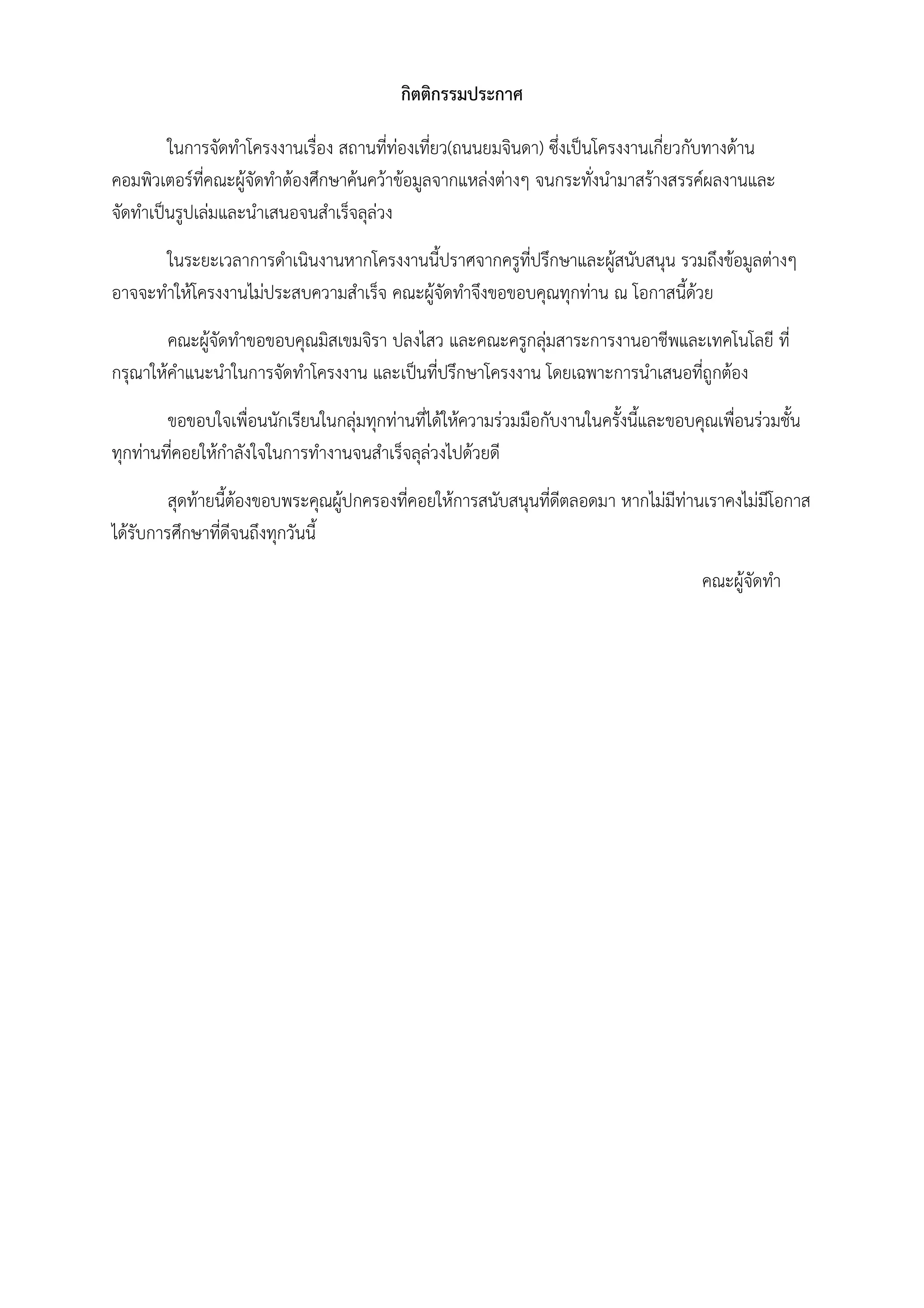กิตติกรรมประกาศ
ในการจัดทําโครงงานเรื่อง สถานที่ท่องเที่ยว(ถนนยมจินดา) ซึ่งเป็นโครงงานเกี่ยวกับทางด้าน
คอมพิวเตอร์ที่คณะผู้จัดทําต้องศึกษาค้นคว้าข้อมูลจากแหล่งต่างๆ จนกระทั่งนํามาสร้างสรรค์ผลงานและ
จัดทําเป็นรูปเล่มและนําเสนอจนสําเร็จลุล่วง
ในระยะเวลาการดําเนินงานหากโครงงานนี้ปราศจากครูที่ปรึกษาและผู้สนับสนุน รวมถึงข้อมูลต่างๆ
อาจจะทําให้โครงงานไม่ประสบความสําเร็จ คณะผู้จัดทําจึงขอขอบคุณทุกท่าน ณ โอกาสนี้ด้วย
คณะผู้จัดทําขอขอบคุณมิสเขมจิรา ปลงไสว และคณะครูกลุ่มสาระการงานอาชีพและเทคโนโลยี ที่
กรุณาให้คําแนะนําในการจัดทําโครงงาน และเป็นที่ปรึกษาโครงงาน โดยเฉพาะการนําเสนอที่ถูกต้อง
ขอขอบใจเพื่อนนักเรียนในกลุ่มทุกท่านที่ได้ให้ความร่วมมือกับงานในครั้งนี้และขอบคุณเพื่อนร่วมชั้น
ทุกท่านที่คอยให้กําลังใจในการทํางานจนสําเร็จลุล่วงไปด้วยดี
สุดท้ายนี้ต้องขอบพระคุณผู้ปกครองที่คอยให้การสนับสนุนที่ดีตลอดมา หากไม่มีท่านเราคงไม่มีโอกาส
ได้รับการศึกษาที่ดีจนถึงทุกวันนี้
คณะผู้จัดทํา
 