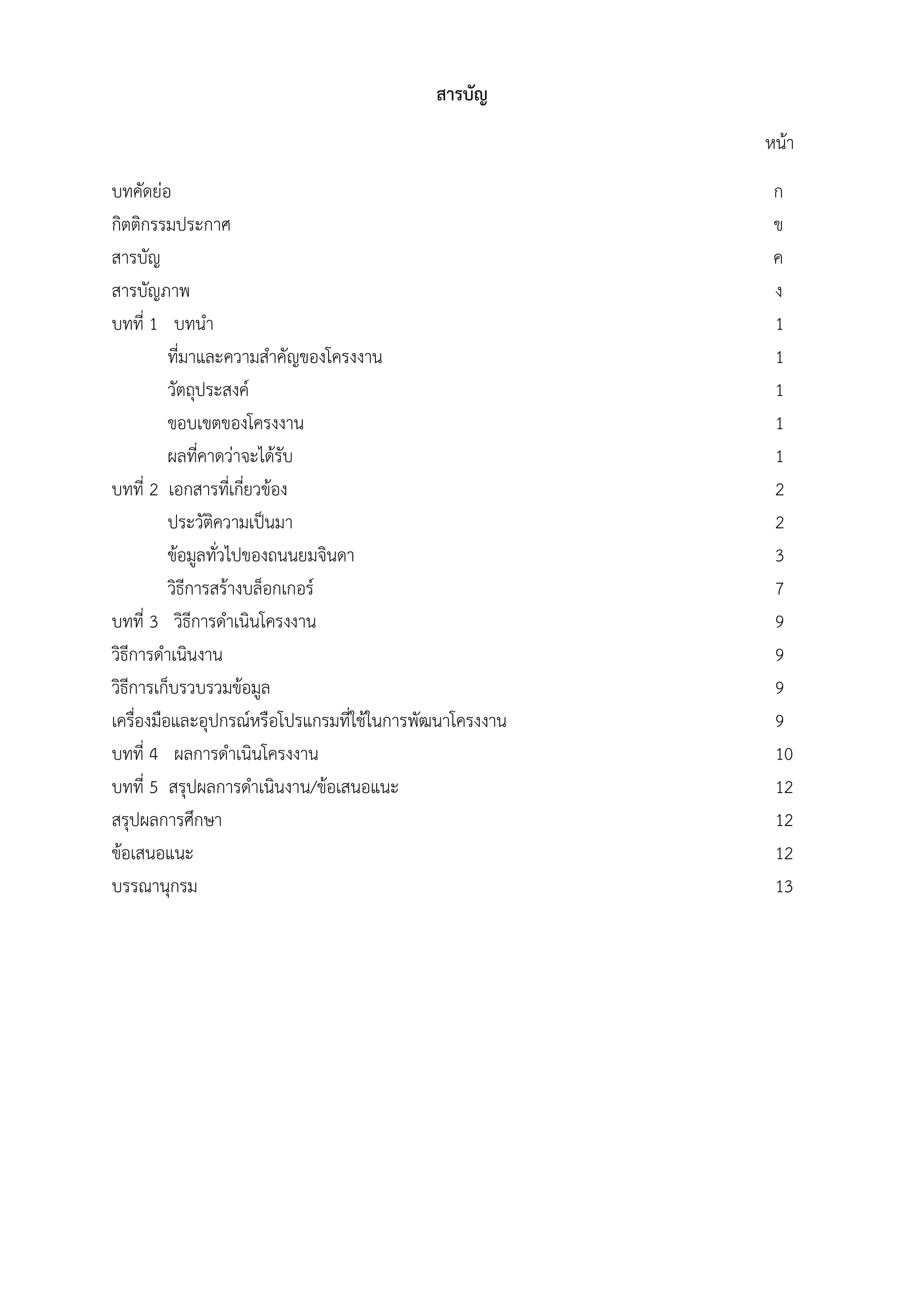 สารบัญ
หน้า
บทคัดย่อ ก
กิตติกรรมประกาศ ข
สารบัญ ค
สารบัญภาพ ง
บทที่ 1 บทนํา 1
ที่มาและความสําคัญของโครงงาน 1
วัตถุประสงค์ 1
ขอบเขตของโครงงาน 1
ผลที่คาดว่าจะได้รับ 1
บทที่ 2 เอกสารที่เกี่ยวข้อง 2
ประวัติความเป็นมา 2
ข้อมูลทั่วไปของถนนยมจินดา 3
วิธีการสร้างบล็อกเกอร์ 7
บทที่ 3 วิธีการดําเนินโครงงาน 9
วิธีการดําเนินงาน 9
วิธีการเก็บรวบรวมข้อมูล 9
เครื่องมือและอุปกรณ์หรือโปรแกรมที่ใช้ในการพัฒนาโครงงาน 9
บทที่ 4 ผลการดําเนินโครงงาน 10
บทที่ 5 สรุปผลการดําเนินงาน/ข้อเสนอแนะ 12
สรุปผลการศึกษา 12
ข้อเสนอแนะ 12
บรรณานุกรม 13
 