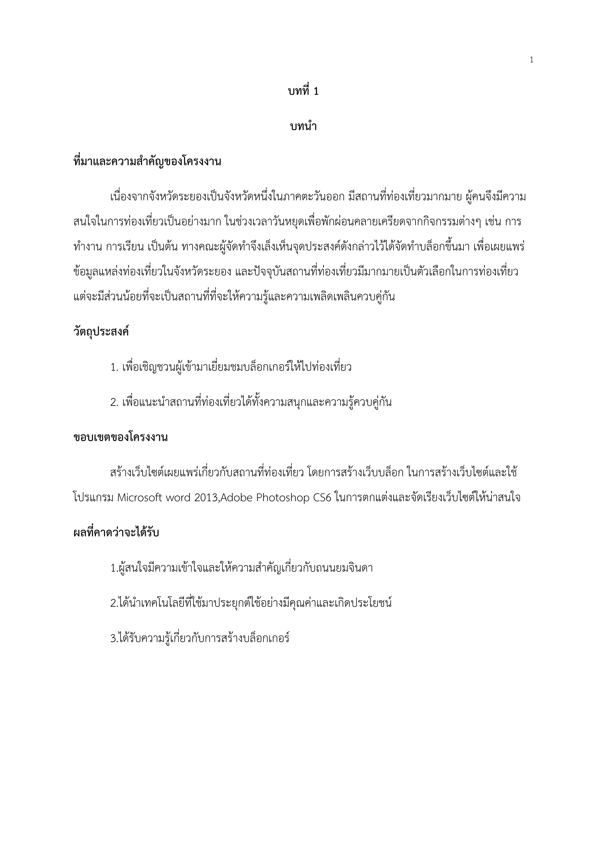1
บทที่ 1
บทนํา
ที่มาและความสําคัญของโครงงาน
เนื่องจากจังหวัดระยองเป็นจังหวัดหนึ่งในภาคตะวันออก มีสถานที่ท่องเที่ยวมากมาย ผู้คนจึงมีความ
สนใจในการท่องเที่ยวเป็นอย่างมาก ในช่วงเวลาวันหยุดเพื่อพักผ่อนคลายเครียดจากกิจกรรมต่างๆ เช่น การ
ทํางาน การเรียน เป็นต้น ทางคณะผู้จัดทําจึงเล็งเห็นจุดประสงค์ดังกล่าวไว้ได้จัดทําบล็อกขึ้นมา เพื่อเผยแพร่
ข้อมูลแหล่งท่องเที่ยวในจังหวัดระยอง และปัจจุบันสถานที่ท่องเที่ยวมีมากมายเป็นตัวเลือกในการท่องเที่ยว
แต่จะมีส่วนน้อยที่จะเป็นสถานที่ที่จะให้ความรู้และความเพลิดเพลินควบคู่กัน
วัตถุประสงค์
1. เพื่อเชิญชวนผู้เข้ามาเยี่ยมชมบล็อกเกอร์ให้ไปท่องเที่ยว
2. เพื่อแนะนําสถานที่ท่องเที่ยวได้ทั้งความสนุกและความรู้ควบคู่กัน
ขอบเขตของโครงงาน
สร้างเว็บไซต์เผยแพร่เกี่ยวกับสถานที่ท่องเที่ยว โดยการสร้างเว็บบล็อก ในการสร้างเว็บไซต์และใช้
โปรแกรม Microsoft word 2013,Adobe Photoshop CS6 ในการตกแต่งและจัดเรียงเว็บไซต์ให้น่าสนใจ
ผลที่คาดว่าจะได้รับ
1.ผู้สนใจมีความเข้าใจและให้ความสําคัญเกี่ยวกับถนนยมจินดา
2.ได้นําเทคโนโลยีที่ใช้มาประยุกต์ใช้อย่างมีคุณค่าและเกิดประโยชน์
3.ได้รับความรู้เกี่ยวกับการสร้างบล็อกเกอร์
 