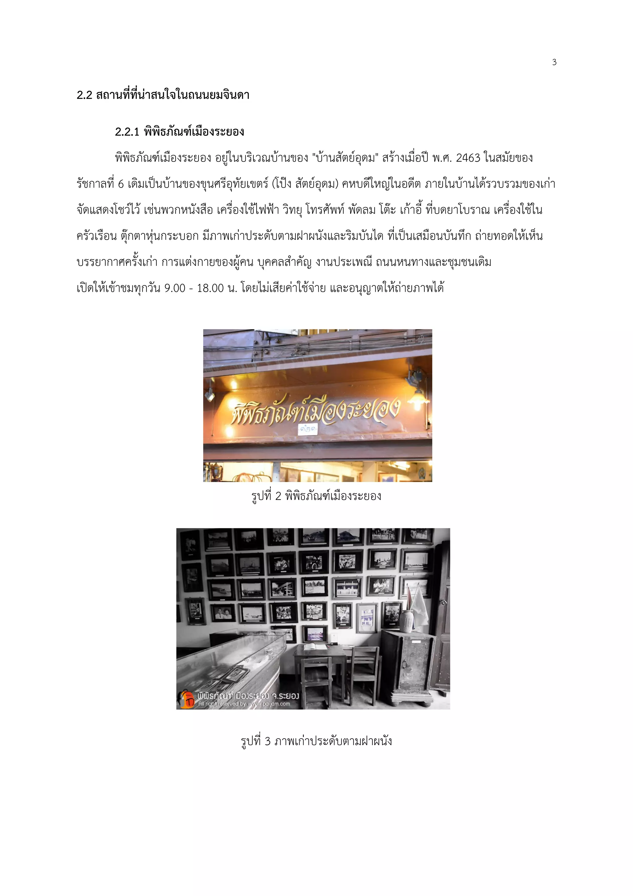 2.2 สถานที่ที่น่าสนใจในถนนยมจินดา
2.2.1 พิพิธภัณฑ์เมืองระยอง
พิพิธภัณฑ์เมืองระยอง อยู่ในบริเวณบ้านของ
รัชกาลที่ 6 เดิมเป็นบ้านของขุนศรีอุทัยเขตร์
จัดแสดงโชว์ไว้ เช่นพวกหนังสือ เครื่องใช้ไฟฟ้า วิทยุ โทรศัพท์ พัด
ครัวเรือน ตุ๊กตาหุ่นกระบอก มีภาพเก่าประดับตามฝาผนังและริมบันได ที่เป็นเสมือนบันทึก ถ่ายทอดให้เห็น
บรรยากาศครั้งเก่า การแต่งกายของผู้คน บุคคลสําคัญ งานประเพณี ถนนหนทางและชุมชนเดิม
เปิดให้เข้าชมทุกวัน 9.00 - 18.00 น
สถานที่ที่น่าสนใจในถนนยมจินดา
พิพิธภัณฑ์เมืองระยอง
พิพิธภัณฑ์เมืองระยอง อยู่ในบริเวณบ้านของ "บ้านสัตย์อุดม" สร้างเมื่อปี พ.ศ. 2463
เดิมเป็นบ้านของขุนศรีอุทัยเขตร์ (โป๊ง สัตย์อุดม) คหบดีใหญ่ในอดีต ภายในบ้านได้รวบรวมของเก่า
จัดแสดงโชว์ไว้ เช่นพวกหนังสือ เครื่องใช้ไฟฟ้า วิทยุ โทรศัพท์ พัดลม โต๊ะ เก้าอี้ ที่บดยาโบราณ เครื่องใช้ใน
ครัวเรือน ตุ๊กตาหุ่นกระบอก มีภาพเก่าประดับตามฝาผนังและริมบันได ที่เป็นเสมือนบันทึก ถ่ายทอดให้เห็น
บรรยากาศครั้งเก่า การแต่งกายของผู้คน บุคคลสําคัญ งานประเพณี ถนนหนทางและชุมชนเดิม
น. โดยไม่เสียค่าใช้จ่าย และอนุญาตให้ถ่ายภาพได้
รูปที่ 2 พิพิธภัณฑ์เมืองระยอง
รูปที่ 3 ภาพเก่าประดับตามฝาผนัง
3
2463 ในสมัยของ
คหบดีใหญ่ในอดีต ภายในบ้านได้รวบรวมของเก่า
ลม โต๊ะ เก้าอี้ ที่บดยาโบราณ เครื่องใช้ใน
ครัวเรือน ตุ๊กตาหุ่นกระบอก มีภาพเก่าประดับตามฝาผนังและริมบันได ที่เป็นเสมือนบันทึก ถ่ายทอดให้เห็น
บรรยากาศครั้งเก่า การแต่งกายของผู้คน บุคคลสําคัญ งานประเพณี ถนนหนทางและชุมชนเดิม
 