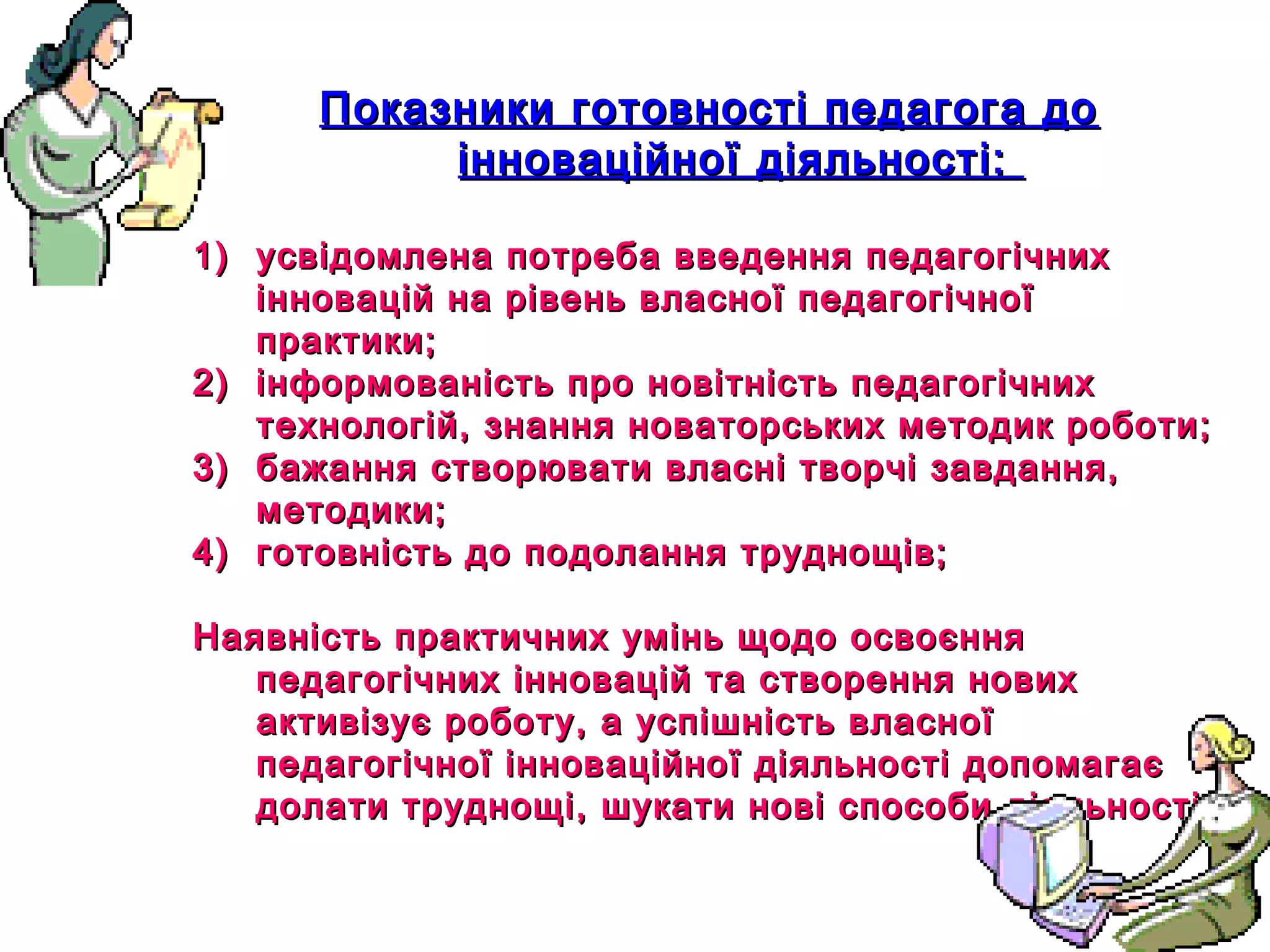 12
Показники готовності педагога доПоказники готовності педагога до
інноваційної діяльності:інноваційної діяльності:
1)1) усвідомлена потреба введення педагогічнихусвідомлена потреба введення педагогічних
інновацій на рівень власної педагогічноїінновацій на рівень власної педагогічної
практики;практики;
2)2) інформованість про новітність педагогічнихінформованість про новітність педагогічних
технологій, знання новаторських методик роботи;технологій, знання новаторських методик роботи;
3)3) бажання створювати власні творчі завдання,бажання створювати власні творчі завдання,
методики;методики;
4)4) готовність до подолання труднощів;готовність до подолання труднощів;
Наявність практичних умінь щодо освоєнняНаявність практичних умінь щодо освоєння
педагогічних інновацій та створення новихпедагогічних інновацій та створення нових
активізує роботу, а успішність власноїактивізує роботу, а успішність власної
педагогічної інноваційної діяльності допомагаєпедагогічної інноваційної діяльності допомагає
долати труднощі, шукати нові способи діяльності.долати труднощі, шукати нові способи діяльності.
 