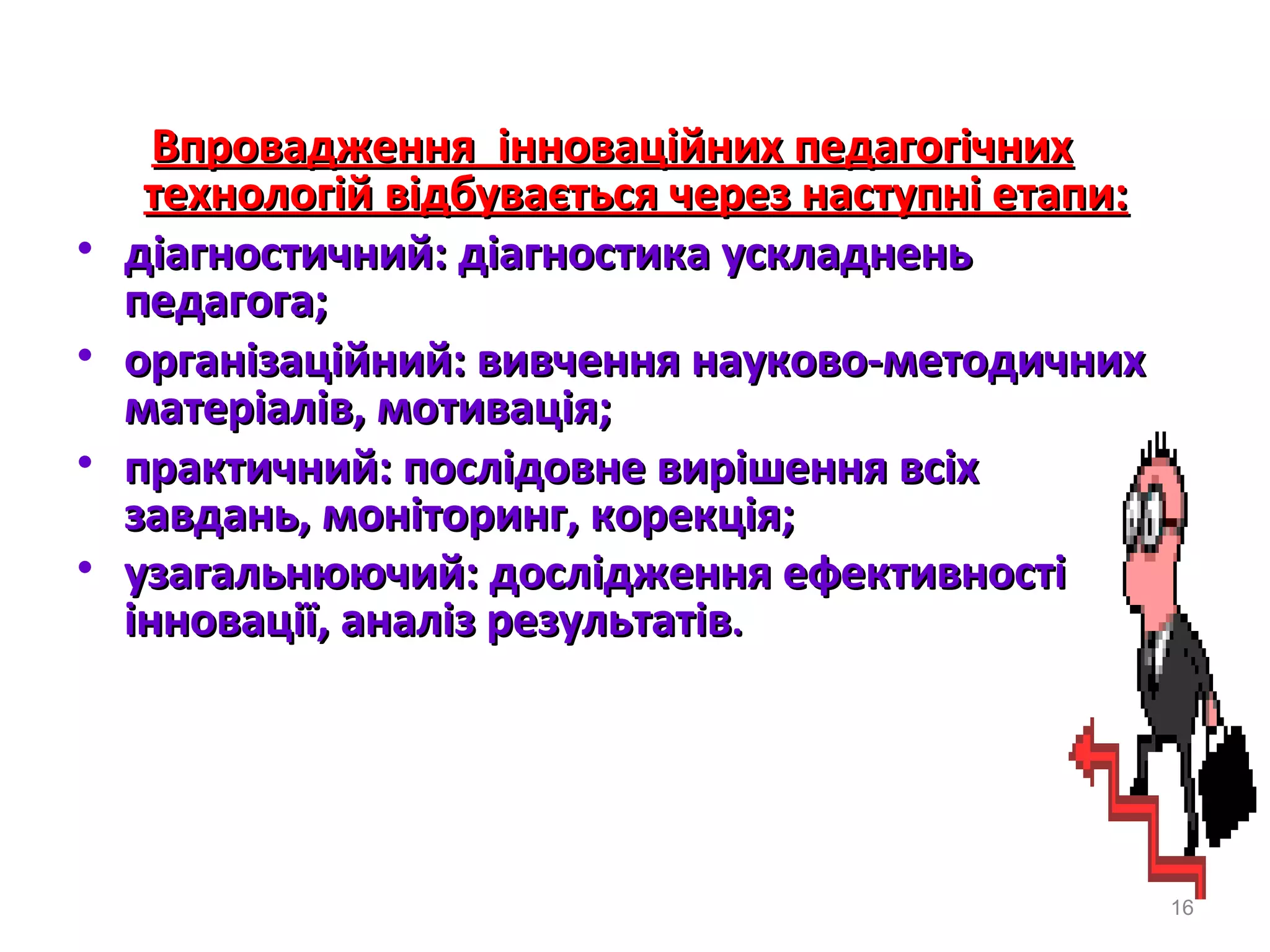 Впровадження інноваційних педагогічнихВпровадження інноваційних педагогічних
технологій вiдбувається через наступні етапи:технологій вiдбувається через наступні етапи:
• дiагностичний: дiагностика ускладненьдiагностичний: дiагностика ускладнень
педагога;педагога;
• органiзацiйний: вивчення науково-методичнихорганiзацiйний: вивчення науково-методичних
матерiалiв, мотивацiя;матерiалiв, мотивацiя;
• практичний: послiдовне вирiшення всiхпрактичний: послiдовне вирiшення всiх
завдань, монiторинг, корекцiя;завдань, монiторинг, корекцiя;
• узагальнюючий: дослiдження ефективностiузагальнюючий: дослiдження ефективностi
інновації, аналiз результатiвінновації, аналiз результатiв..
16
 