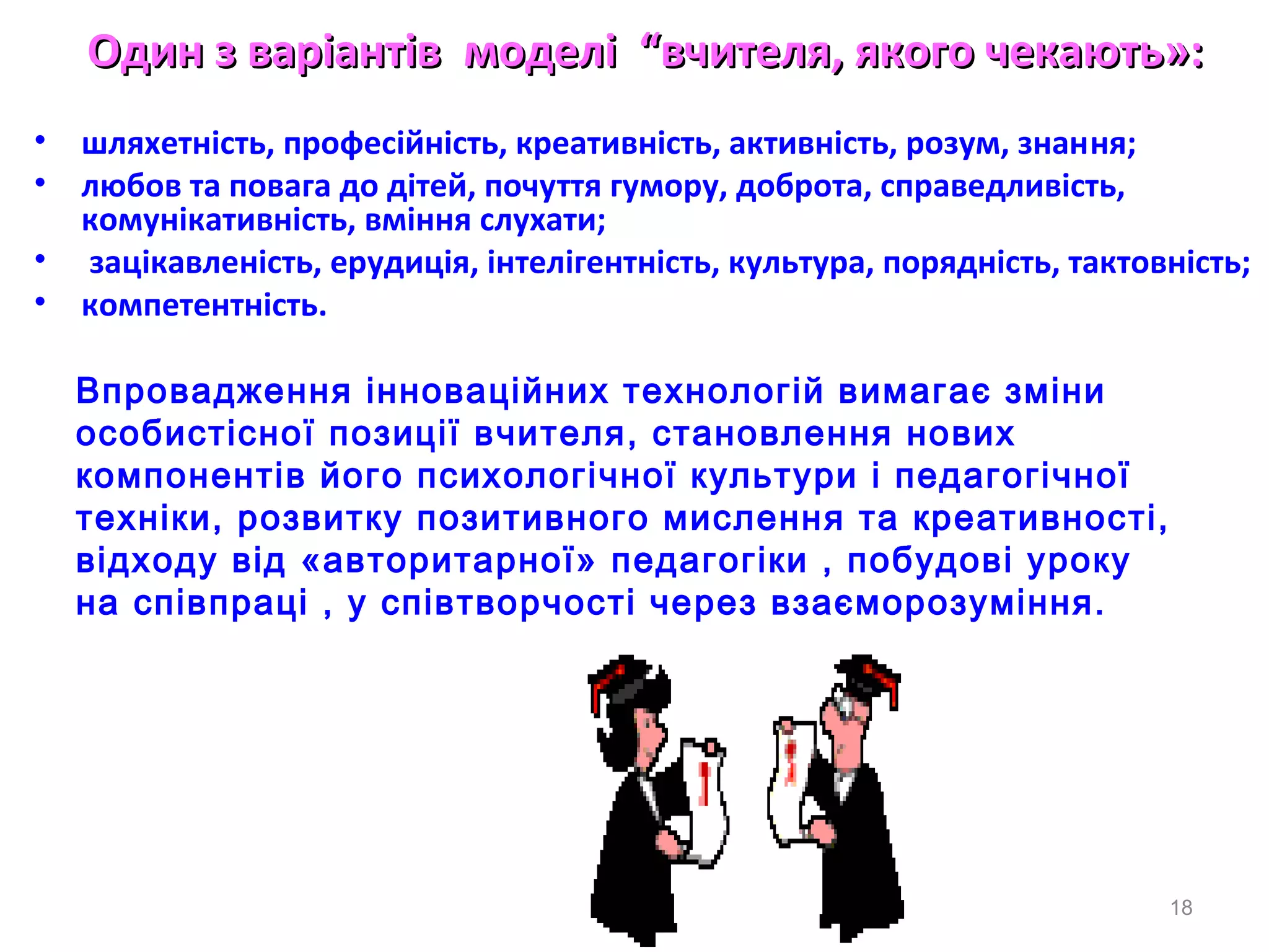 Один з варіантівОдин з варіантів моделмоделіі ““вчителвчителяя, якого чекають», якого чекають»::
• шляхетнiсть, професiйнiсть, креативнiсть, активнiсть, розум, знання;
• любов та повага до дiтей, почуття гумору, доброта, справедливiсть,
комунiкативнiсть, вмiння слухати;
• зацiкавленiсть, ерудицiя, iнтелiгентнiсть, культура, поряднiсть, тактовнiсть;
• компетентнiсть.
18
Впровадження інноваційних технологій вимагає зміни
особистісної позиції вчителя, становлення нових
компонентів його психологічної культури і педагогічної
техніки, розвитку позитивного мислення та креативності,
відходу від «авторитарної» педагогіки , побудові уроку
на співпраці , у співтворчості через взаєморозуміння.
 