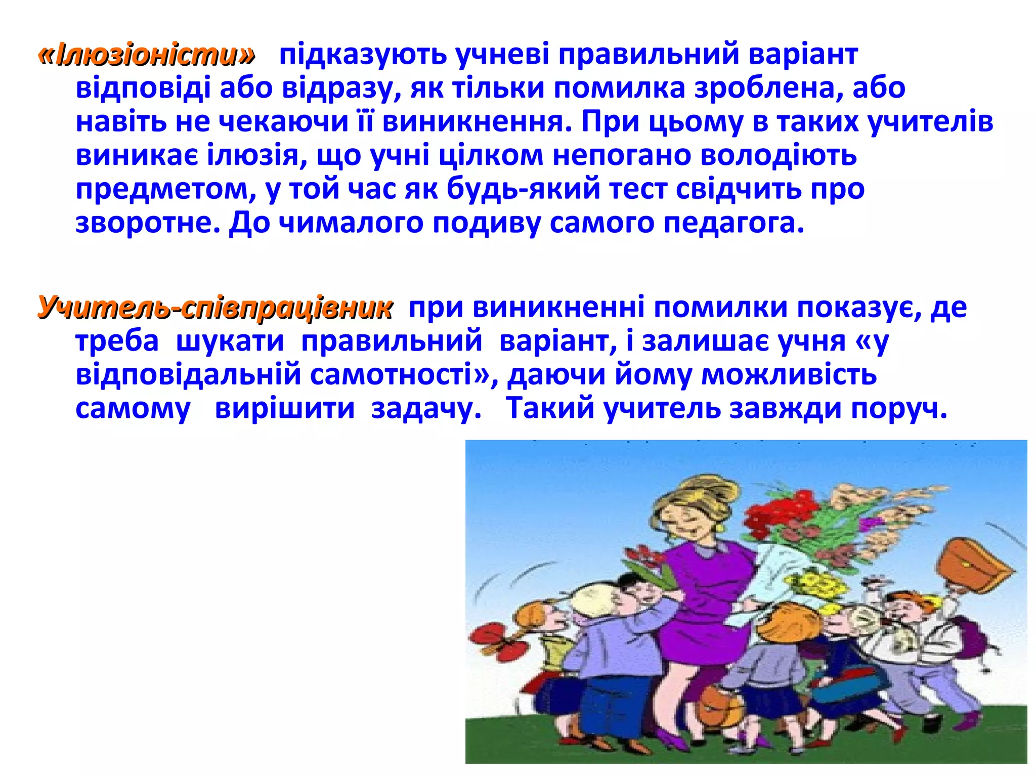 «Ілюзіоністи»«Ілюзіоністи» підказують учневі правильний варіант
відповіді або відразу, як тільки помилка зроблена, або
навіть не чекаючи її виникнення. При цьому в таких учителів
виникає ілюзія, що учні цілком непогано володіють
предметом, у той час як будь-який тест свідчить про
зворотне. До чималого подиву самого педагога.
Учитель-співпрацівникУчитель-співпрацівник при виникненні помилки показує, де
треба шукати правильний варіант, і залишає учня «у
відповідальній самотності», даючи йому можливість
самому вирішити задачу. Такий учитель завжди поруч.
6
 