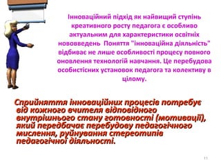 Інноваційний підхід як найвищий ступінь
креативного росту педагога є особливо
актуальним для характеристики освітніх
нововведень Поняття "інноваційна діяльність"
відбиває не лише особливості процесу повного
оновлення технологій навчання. Це перебудова
особистісних установок педагога та колективу в
цілому.
Сприйняття інноваційних процесів потребуєСприйняття інноваційних процесів потребує
від кожного вчителя відповідноговід кожного вчителя відповідного
внутрішнього стану готовності (мотивації),внутрішнього стану готовності (мотивації),
який передбачає перебудову педагогічногоякий передбачає перебудову педагогічного
мислення, руйнування стереотипівмислення, руйнування стереотипів
педагогічної діяльності.педагогічної діяльності.
11
 