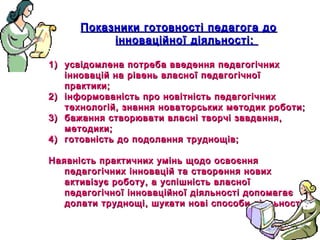 12
Показники готовності педагога доПоказники готовності педагога до
інноваційної діяльності:інноваційної діяльності:
1)1) усвідомлена потреба введення педагогічнихусвідомлена потреба введення педагогічних
інновацій на рівень власної педагогічноїінновацій на рівень власної педагогічної
практики;практики;
2)2) інформованість про новітність педагогічнихінформованість про новітність педагогічних
технологій, знання новаторських методик роботи;технологій, знання новаторських методик роботи;
3)3) бажання створювати власні творчі завдання,бажання створювати власні творчі завдання,
методики;методики;
4)4) готовність до подолання труднощів;готовність до подолання труднощів;
Наявність практичних умінь щодо освоєнняНаявність практичних умінь щодо освоєння
педагогічних інновацій та створення новихпедагогічних інновацій та створення нових
активізує роботу, а успішність власноїактивізує роботу, а успішність власної
педагогічної інноваційної діяльності допомагаєпедагогічної інноваційної діяльності допомагає
долати труднощі, шукати нові способи діяльності.долати труднощі, шукати нові способи діяльності.
 