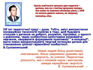14
Центр освітнього процесу для педагога –Центр освітнього процесу для педагога –
дитина, яка не є чистим аркушем паперу,дитина, яка не є чистим аркушем паперу,
яка живе на певному віковому рівні, і, якійяка живе на певному віковому рівні, і, якій
не можна давати знання, як хворомуне можна давати знання, як хворому
силоміць ліки.силоміць ліки.
ОбОб``єкт педагогчної праці – душа. Тобто, зміст використанняєкт педагогчної праці – душа. Тобто, зміст використання
інноваційних технологій полягає в тому, щоб будуватиінноваційних технологій полягає в тому, щоб будувати
стосунки з дитиною на доброті, розумінні, підтримці, у єдностістосунки з дитиною на доброті, розумінні, підтримці, у єдності
з довкіллям, через особистісно-орієнтоване розвиваючез довкіллям, через особистісно-орієнтоване розвиваюче
навчання, направляти формування позитивної “ я-концепції”,навчання, направляти формування позитивної “ я-концепції”,
вміти повно використовувати творчий потенціал дитини длявміти повно використовувати творчий потенціал дитини для
становлення цілісної гармонійної особистості.становлення цілісної гармонійної особистості.
В.СухомлинськийВ.Сухомлинський
Немає людей бiльш допитливих,
невгамовних, бiльш одержимих думками про
творчiсть, як учителi. Педагогiчна
дiяльнiсть, яка є сплавом науки i мистецтва,
завжди передбачає творчiсть
В. Сухомлинський
 