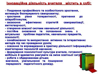 17
Інноваційна діяльність вчителя містить в собі:Інноваційна діяльність вчителя містить в собі:
- Поєднання професійного та особистісного зростання,- Поєднання професійного та особистісного зростання,
мотивацію безперервного саморозвитку;мотивацію безперервного саморозвитку;
- зростання рівня толерантності, прагнення до- зростання рівня толерантності, прагнення до
співробітництва;співробітництва;
- засвоєння ефективних стратегій самореалізації,- засвоєння ефективних стратегій самореалізації,
життєтворчості,життєтворчості,
- створення власної системи навчальної діяльності;- створення власної системи навчальної діяльності;
- постійне оновлення та поповнення знань з- постійне оновлення та поповнення знань з
актуальних проблем педагогіки, навчальних предметів,актуальних проблем педагогіки, навчальних предметів,
психології;психології;
- ознайомлення та використання активних та інтерактивних- ознайомлення та використання активних та інтерактивних
методів під час проведення уроків;методів під час проведення уроків;
- освоєння та впровадження в практику діяльності інформаційно-- освоєння та впровадження в практику діяльності інформаційно-
комп'ютерних технологій навчання;комп'ютерних технологій навчання;
- формування психологічної культури вчителя, готовності- формування психологічної культури вчителя, готовності
мобільно й адекватно реагувати на зміни освітньої ситуації;мобільно й адекватно реагувати на зміни освітньої ситуації;
- робота з обдарованими дітьми;- робота з обдарованими дітьми;
-вивчення, узагальнення та поширеннявивчення, узагальнення та поширення
передового педагогічного досвіду.передового педагогічного досвіду.
 